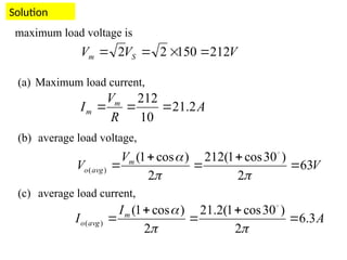 Solution
V
V
V m
avg
o 63
2
)
30
cos
1
(
212
2
)
cos
1
(
)
( 






 
V
V
V S
m 212
150
2
2 



maximum load voltage is
(a) Maximum load current,
(b) average load voltage,
(c) average load current,
A
R
V
I m
m 2
.
21
10
212



A
I
I m
avg
o 3
.
6
2
)
30
cos
1
(
2
.
21
2
)
cos
1
(
)
( 






 
 