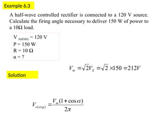 Example 6.3
V S(RMS) = 120 V
P = 150 W
R = 10 Ω
α = ?
A half-wave controlled rectifier is connected to a 120 V source.
Calculate the firing angle necessary to deliver 150 W of power to
a 10Ω load.
Solution


2
)
cos
1
(
)
(

 m
avg
o
V
V
V
V
V S
m 212
150
2
2 



 