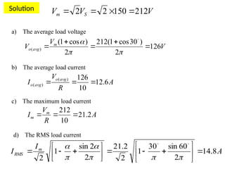 Solution
V
V
V m
avg
o 126
2
)
30
cos
1
(
212
2
)
cos
1
(
)
( 






 
V
V
V S
m 212
150
2
2 



a) The average load voltage
b) The average load current
A
R
V
I
avg
o
avg
o 6
.
12
10
126
)
(
)
( 


c) The maximum load current
A
R
V
I m
m 2
.
21
10
212



d) The RMS load current
A
I
I m
RMS 8
.
14
2
60
sin
30
1
2
2
.
21
2
2
sin
1
2
























 

 