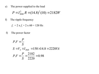 e) The power supplied to the load
W
R
I
P RMS 2182
)
10
(
)
8
.
14
( 2
2



f) The ripple frequency
fr = 2 x fs = 2 x 60 = 120 Hz
f) The power factor
98
.
0
2220
2182
.
2220
8
.
14
150
.









S
P
F
P
VA
I
V
S
S
P
F
P
RMS
S
 