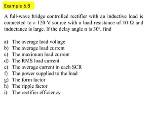 Example 6.8
A full-wave bridge controlled rectifier with an inductive load is
connected to a 120 V source with a load resistance of 10 Ω and
inductance is large. If the delay angle α is 30º, find
a) The average load voltage
b) The average load current
c) The maximum load current
d) The RMS load current
e) The average current in each SCR
f) The power supplied to the load
g) The form factor
h) The ripple factor
i) The rectifier efficiency
 