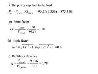 f) The power supplied to the load
W
I
V
P avg
o
avg
o
L 35
.
875
)
356
.
9
(
56
.
93
)
(
)
( 



i) Rectifier efficiency
28
.
1
56
.
93
120
)
(
)
(



avg
o
RMS
s
V
V
FF
h) ripple factor
8
.
0
1
)
28
.
1
(
1 2
2




 FF
RF
g) Form factor
78
.
0
120
56
.
93
)
(
)
(



RMS
s
avg
o
V
V

 