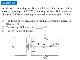 Problem 6.4
A full-wave center-tap rectifier is fed from a transformer with a
secondary voltage of 120 V (center-tap to line). If it is used to
charge a 12 V battery having an internal resistance of 0.1 Ω, find
a) The firing angle necessary to produce a charging current of
10 A (α = ?)
b) The average SCR current (ISCR(avg) = ?)
c) The PIV rating of the SCR
10 A
 