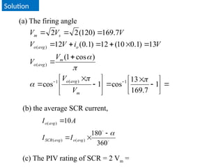Solution
(a) The firing angle
































1
7
.
169
13
cos
1
cos
)
cos
1
(
13
)
1
.
0
10
(
12
)
1
.
0
(
12
7
.
169
)
120
(
2
2
1
)
(
1
)
(
)
(





m
avg
o
m
avg
o
o
avg
o
s
m
V
V
V
V
V
i
V
V
V
V
V
(b) the average SCR current,


360
180
10
)
(
)
(
)
(





avg
o
avg
SCR
avg
o
I
I
A
I
(c) The PIV rating of SCR = 2 Vm =
 