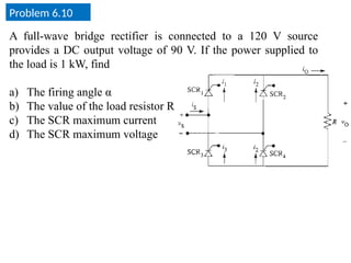 Problem 6.10
A full-wave bridge rectifier is connected to a 120 V source
provides a DC output voltage of 90 V. If the power supplied to
the load is 1 kW, find
a) The firing angle α
b) The value of the load resistor R
c) The SCR maximum current
d) The SCR maximum voltage
 