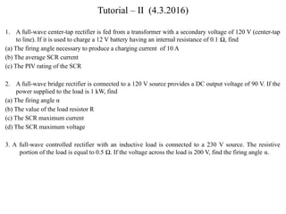 Tutorial – II (4.3.2016)
1. A full-wave center-tap rectifier is fed from a transformer with a secondary voltage of 120 V (center-tap
to line). If it is used to charge a 12 V battery having an internal resistance of 0.1 Ω, find
(a) The firing angle necessary to produce a charging current of 10 A
(b) The average SCR current
(c) The PIV rating of the SCR
2. A full-wave bridge rectifier is connected to a 120 V source provides a DC output voltage of 90 V. If the
power supplied to the load is 1 kW, find
(a) The firing angle α
(b) The value of the load resistor R
(c) The SCR maximum current
(d) The SCR maximum voltage
3. A full-wave controlled rectifier with an inductive load is connected to a 230 V source. The resistive
portion of the load is equal to 0.5 Ω. If the voltage across the load is 200 V, find the firing angle α.
 