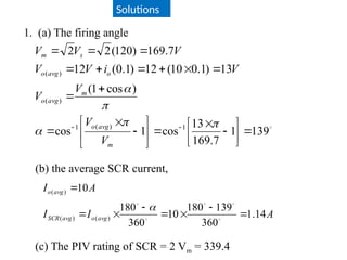 Solutions
1. (a) The firing angle

139
1
7
.
169
13
cos
1
cos
)
cos
1
(
13
)
1
.
0
10
(
12
)
1
.
0
(
12
7
.
169
)
120
(
2
2
1
)
(
1
)
(
)
(































 




m
avg
o
m
avg
o
o
avg
o
s
m
V
V
V
V
V
i
V
V
V
V
V
(b) the average SCR current,
A
I
I
A
I
avg
o
avg
SCR
avg
o
14
.
1
360
139
180
10
360
180
10
)
(
)
(
)
(














(c) The PIV rating of SCR = 2 Vm = 339.4
 