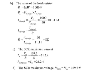 











8
11
.
11
90
11
.
11
90
1000
1000
1
)
(
)
(
)
(
)
(
)
(
)
(
)
(
)
(
avg
o
avg
o
avg
o
avg
o
avg
o
L
avg
o
avg
o
avg
o
L
L
I
V
R
R
V
I
A
V
P
I
I
V
P
W
kW
P
A
I
I
A
R
V
I
m
SCR
m
m
2
.
21
2
.
21
8
7
.
169
(max) 




d) The SCR maximum voltage, VSCR = Vm = 169.7 V
c) The SCR maximum current
b) The value of the load resistor
 