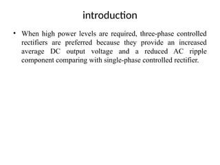 introduction
• When high power levels are required, three-phase controlled
rectifiers are preferred because they provide an increased
average DC output voltage and a reduced AC ripple
component comparing with single-phase controlled rectifier.
 