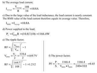 b) The average load current;
A
8
.
10
10
108
R
V
I )
avg
(
o
)
avg
(
o 


c) Due to the large value of the load inductance, the load current is nearly constant.
The RMS value of the load current therefore equals its average value. Therefore,
A
8
.
10
I
I )
avg
(
o
RMS 

d) Power supplied to the load;
W
4
.
1166
)
10
(
)
8
.
10
(
R
I
P 2
2
RMS
L 


e) The ripple factor;
212
.
1
1
108
7
.
169
RF
V
7
.
169
2
4
.
339
2
V
V
1
V
V
RF
2
m
RMS
2
DC
RMS




















f) The power factor;
45
.
0
8
.
10
240
4
.
1166
I
V
4
.
1166
S
P
PF
RMS
RMS






 