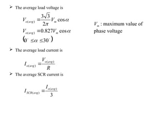  The average load voltage is
 The average load current is
 The average SCR current is
 


30
0
cos
827
.
0
cos
2
3
3
)
(
)
(








m
avg
o
m
avg
o
V
V
V
V
Vm : maximum value of
phase voltage
R
V
I
avg
o
avg
o
)
(
)
( 
3
)
(
)
(
avg
o
avg
SCR
I
I 
 