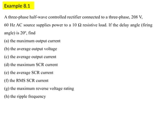 Example 8.1
A three-phase half-wave controlled rectifier connected to a three-phase, 208 V,
60 Hz AC source supplies power to a 10 Ω resistive load. If the delay angle (firing
angle) is 20º, find
(a) the maximum output current
(b) the average output voltage
(c) the average output current
(d) the maximum SCR current
(e) the average SCR current
(f) the RMS SCR current
(g) the maximum reverse voltage rating
(h) the ripple frequency
 