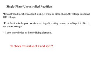-Uncontrolled rectifiers convert a single-phase or three-phase AC voltage to a fixed
DC voltage.
-Rectification is the process of converting alternating current or voltage into direct
current or voltage.
- It uses only diodes as the rectifying elements.
Single-Phase Uncontrolled Rectifiers
To check rms value of 2 and sqrt.2
 