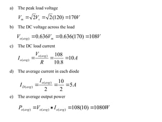 a) The peak load voltage
b) The DC voltage across the load
c) The DC load current
d) The average current in each diode
e) The average output power
V
V
V s
m 170
)
120
(
2
2 


V
V
V m
avg
o 108
)
170
(
636
.
0
636
.
0
)
( 


A
R
V
I
avg
o
avg
o 10
8
.
10
108
)
(
)
( 


A
I
I
avg
o
avg
D 5
2
10
2
)
(
)
( 


W
I
V
P avg
o
avg
o
avg
o 1080
)
10
(
108
)
(
)
(
)
( 



 