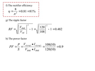 f) The rectifier efficiency
g) The ripple factor
h) The power factor
%
81
81
.
0
8
2





482
.
0
1
108
120
1
2
2

















DC
RMS
V
V
RF
9
.
0
)
10
(
120
)
10
(
108
)
(
)
(






RMS
RMS
avg
o
avg
o
I
V
I
V
S
P
PF
 