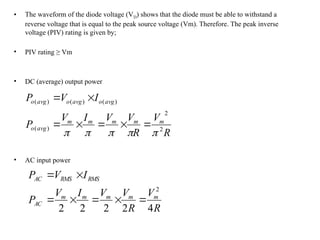 • The waveform of the diode voltage (VD) shows that the diode must be able to withstand a
reverse voltage that is equal to the peak source voltage (Vm). Therefore. The peak inverse
voltage (PIV) rating is given by;
• PIV rating ≥ Vm
• DC (average) output power
• AC input power
R
V
R
V
V
I
V
P
I
V
P
m
m
m
m
m
avg
o
avg
o
avg
o
avg
o
2
2
)
(
)
(
)
(
)
(












R
V
R
V
V
I
V
P
I
V
P
m
m
m
m
m
AC
RMS
RMS
AC
4
2
2
2
2
2







 