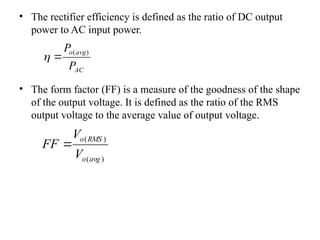 • The rectifier efficiency is defined as the ratio of DC output
power to AC input power.
• The form factor (FF) is a measure of the goodness of the shape
of the output voltage. It is defined as the ratio of the RMS
output voltage to the average value of output voltage.
AC
avg
o
P
P )
(


)
(
)
(
avg
o
RMS
o
V
V
FF 
 