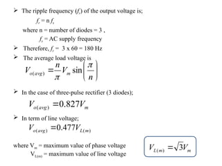  The ripple frequency (fr) of the output voltage is;
fr = n fs
where n = number of diodes = 3 ,
fs = AC supply frequency
 Therefore, fr = 3 x 60 = 180 Hz
 The average load voltage is
 In the case of three-pulse rectifier (3 diodes);
 In term of line voltage;







n
V
n
V m
avg
o


sin
)
(
m
avg
o V
V 827
.
0
)
( 
)
(
)
( 477
.
0 m
L
avg
o V
V 
m
m
L V
V 3
)
( 
where Vm = maximum value of phase voltage
VL(m) = maximum value of line voltage
 