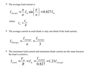  The average load current is
where
 The average current in each diode is only one-third of the load current;
 The maximum load current and maximum diode current are the same because
the load is resistive;
m
m
avg
o I
n
I
n
I 827
.
0
sin
)
( 









3
)
(
)
(
)
(
avg
o
avg
o
avg
D
I
n
I
I 

R
V
I m
m 
)
(
)
(
)
( 21
.
1
827
.
0
avg
o
avg
o
m
m
m
o I
I
I
R
V
I 



 