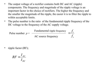 • The output voltage of a rectifier contains both DC and AC (ripple)
components. The frequency and magnitude of the ripple voltage is an
important factor in the choice of rectifiers. The higher the frequency and
the smaller the magnitude of the ripple, the easier it is to filter the ripple to
within acceptable limits.
• The pulse number is the ratio of the fundamental ripple frequency of the
DC voltage to the frequency of the AC supply voltage.
• ripple factor (RF);
Pulse number p =
Fundamental ripple frequency
AC source frequency
DC
AC
I
I
RF 
s
r
f
f

 