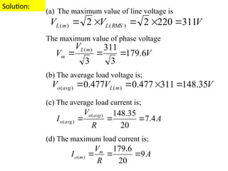 Solution:
(a) The maximum value of line voltage is
The maximum value of phase voltage
(b) The average load voltage is;
(c) The average load current is;
(d) The maximum load current is;
V
V
V RMS
L
m
L 311
220
2
2 )
(
)
( 




V
V
V
m
L
m 6
.
179
3
311
3
)
(



V
V
V m
L
avg
o 35
.
148
311
477
.
0
477
.
0 )
(
)
( 



A
R
V
I
avg
o
avg
o 4
.
7
20
35
.
148
)
(
)
( 


A
R
V
I m
m
o 9
20
6
.
179
)
( 


 