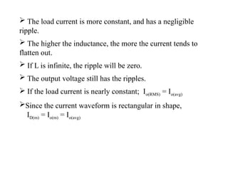  The load current is more constant, and has a negligible
ripple.
 The higher the inductance, the more the current tends to
flatten out.
 If L is infinite, the ripple will be zero.
 The output voltage still has the ripples.
 If the load current is nearly constant; Io(RMS) = Io(avg)
Since the current waveform is rectangular in shape,
ID(m) = Io(m) = Io(avg)
 