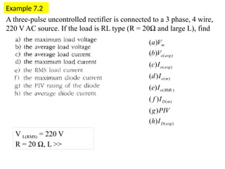 Example 7.2
V L(RMS) = 220 V
R = 20 Ω, L >>
)
(
)
(
)
(
)
(
)
(
)
(
)
(
)
(
)
(
)
(
)
(
)
(
)
(
)
(
avg
D
m
D
RMS
o
m
o
avg
o
avg
o
m
I
h
PIV
g
I
f
I
e
I
d
I
c
V
b
V
a
A three-pulse uncontrolled rectifier is connected to a 3 phase, 4 wire,
220 V AC source. If the load is RL type (R = 20Ω and large L), find
 