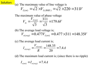 Solution:
(a) The maximum value of line voltage is
The maximum value of phase voltage
(b) The average load voltage is;
(c) The average load current is;
(d) The maximum load current is; (since there is no ripple)
V
V
V RMS
L
m
L 311
220
2
2 )
(
)
( 




V
V
V
m
L
m 6
.
179
3
311
3
)
(



V
V
V m
L
avg
o 35
.
148
311
477
.
0
477
.
0 )
(
)
( 



A
R
V
I
avg
o
avg
o 4
.
7
20
35
.
148
)
(
)
( 


A
I
I avg
o
m
o 4
.
7
)
(
)
( 

 