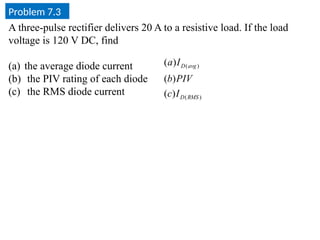 Problem 7.3
)
(
)
(
)
(
)
(
)
(
RMS
D
avg
D
I
c
PIV
b
I
a
A three-pulse rectifier delivers 20 A to a resistive load. If the load
voltage is 120 V DC, find
(a) the average diode current
(b) the PIV rating of each diode
(c) the RMS diode current
 