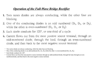 Operation of the Full-Wave Bridge Rectifier
- Two series diodes are always conducting, while the other four are blocking.
- One of the conducting diodes is an odd numbered (D1, D3, D5) while the other is even-numbered (D2, D4, D6).
- Each diode conducts for 120°.
- Current flows out from the most positive source terminal, through an odd-numbered diode, through the load, through an even-
numbered diode, and then back to the most negative source terminal.
 