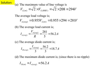 Solution:
(a) The maximum value of line voltage is
The average load voltage is;
(b) The average load current is;
(c) The average diode current is;
(d) The maximum diode current is; (since there is no ripple)
V
V
V RMS
L
m
L 294
208
2
2 )
(
)
( 




V
V
V m
L
avg
o 281
294
955
.
0
955
.
0 )
(
)
( 



A
R
V
I
avg
o
avg
o 2
.
56
5
281
)
(
)
( 


A
I
I avg
o
m
D 2
.
56
)
(
)
( 

A
I
I
avg
o
avg
D 7
.
18
3
2
.
56
3
)
(
)
( 


 