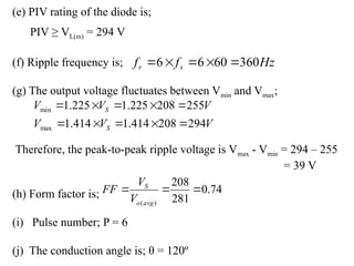 (e) PIV rating of the diode is;
PIV ≥ VL(m) = 294 V
(f) Ripple frequency is;
(g) The output voltage fluctuates between Vmin and Vmax;
Therefore, the peak-to-peak ripple voltage is Vmax - Vmin = 294 – 255
= 39 V
(h) Form factor is;
(i) Pulse number; P = 6
(j) The conduction angle is; θ = 120º
74
.
0
281
208
)
(



avg
o
S
V
V
FF
V
V
V
V
V
V
S
S
294
208
414
.
1
414
.
1
255
208
225
.
1
225
.
1
max
min










Hz
f
f s
r 360
60
6
6 




 