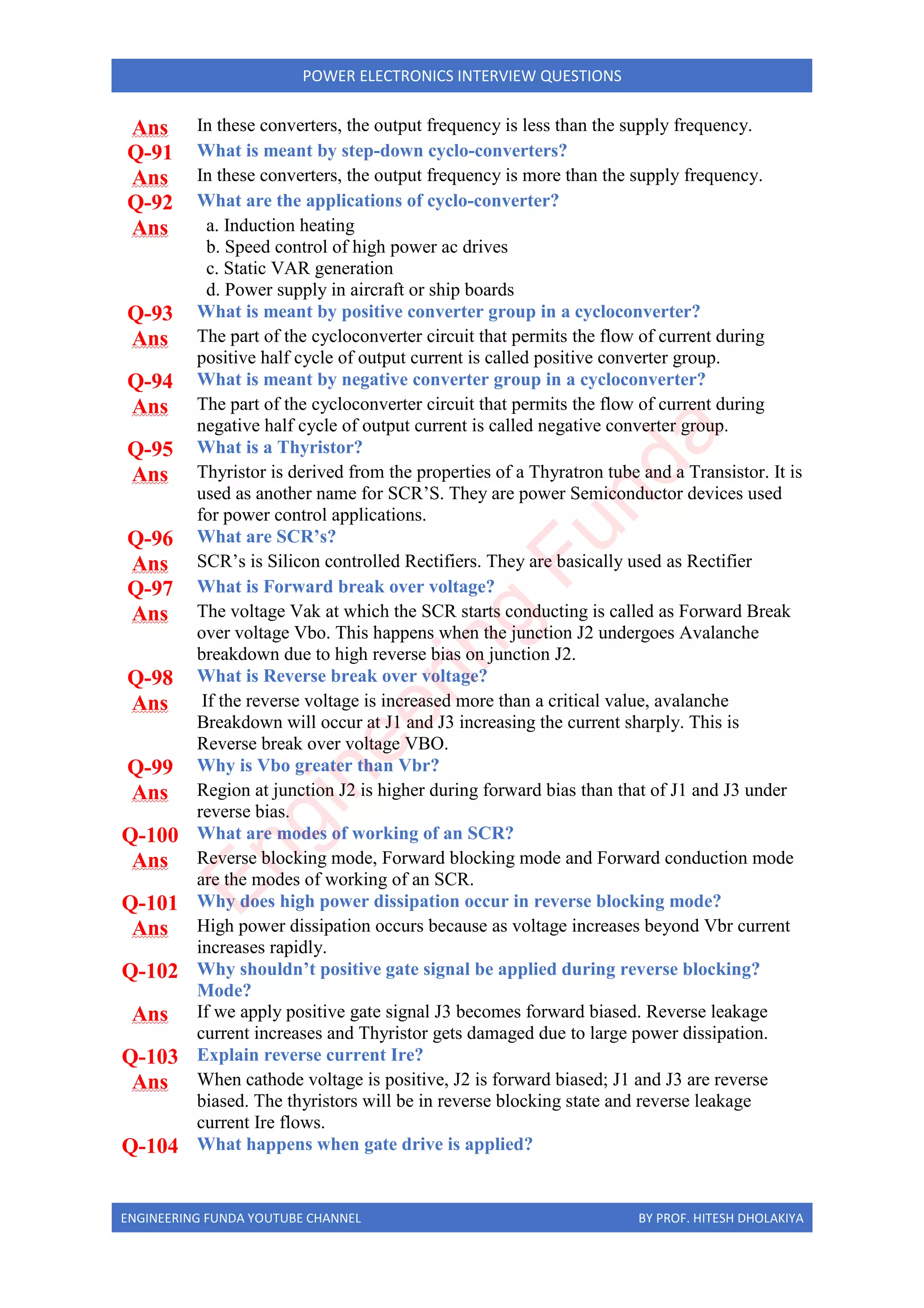 ENGINEERING FUNDA YOUTUBE CHANNEL BY PROF. HITESH DHOLAKIYA
POWER ELECTRONICS INTERVIEW QUESTIONS
Ans In these converters, the output frequency is less than the supply frequency.
Q-91 What is meant by step-down cyclo-converters?
Ans In these converters, the output frequency is more than the supply frequency.
Q-92 What are the applications of cyclo-converter?
Ans a. Induction heating
b. Speed control of high power ac drives
c. Static VAR generation
d. Power supply in aircraft or ship boards
Q-93 What is meant by positive converter group in a cycloconverter?
Ans The part of the cycloconverter circuit that permits the flow of current during
positive half cycle of output current is called positive converter group.
Q-94 What is meant by negative converter group in a cycloconverter?
Ans The part of the cycloconverter circuit that permits the flow of current during
negative half cycle of output current is called negative converter group.
Q-95 What is a Thyristor?
Ans Thyristor is derived from the properties of a Thyratron tube and a Transistor. It is
used as another name for SCR’S. They are power Semiconductor devices used
for power control applications.
Q-96 What are SCR’s?
Ans SCR’s is Silicon controlled Rectifiers. They are basically used as Rectifier
Q-97 What is Forward break over voltage?
Ans The voltage Vak at which the SCR starts conducting is called as Forward Break
over voltage Vbo. This happens when the junction J2 undergoes Avalanche
breakdown due to high reverse bias on junction J2.
Q-98 What is Reverse break over voltage?
Ans If the reverse voltage is increased more than a critical value, avalanche
Breakdown will occur at J1 and J3 increasing the current sharply. This is
Reverse break over voltage VBO.
Q-99 Why is Vbo greater than Vbr?
Ans Region at junction J2 is higher during forward bias than that of J1 and J3 under
reverse bias.
Q-100 What are modes of working of an SCR?
Ans Reverse blocking mode, Forward blocking mode and Forward conduction mode
are the modes of working of an SCR.
Q-101 Why does high power dissipation occur in reverse blocking mode?
Ans High power dissipation occurs because as voltage increases beyond Vbr current
increases rapidly.
Q-102 Why shouldn’t positive gate signal be applied during reverse blocking?
Mode?
Ans If we apply positive gate signal J3 becomes forward biased. Reverse leakage
current increases and Thyristor gets damaged due to large power dissipation.
Q-103 Explain reverse current Ire?
Ans When cathode voltage is positive, J2 is forward biased; J1 and J3 are reverse
biased. The thyristors will be in reverse blocking state and reverse leakage
current Ire flows.
Q-104 What happens when gate drive is applied?
E
n
g
i
n
e
e
r
i
n
g
F
u
n
d
a
 