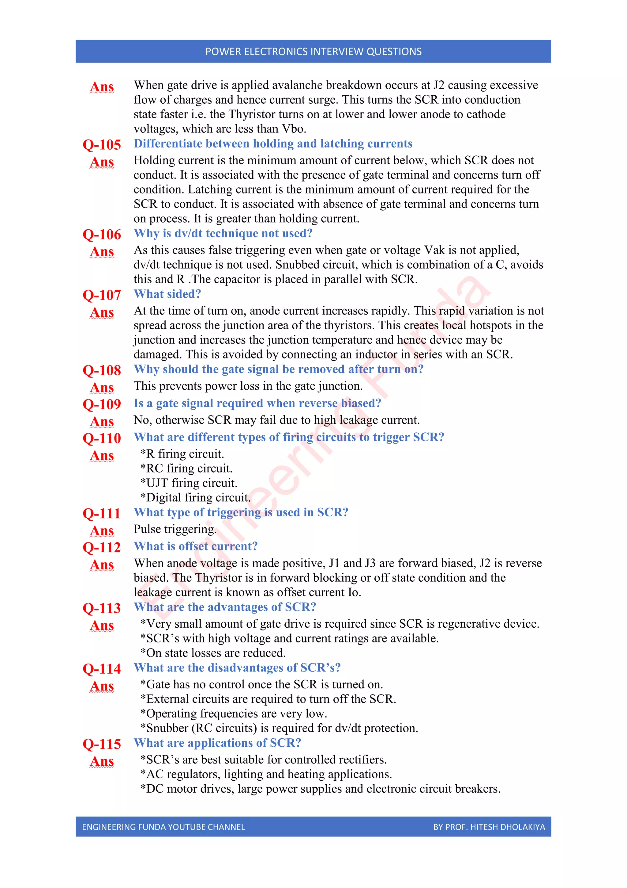 ENGINEERING FUNDA YOUTUBE CHANNEL BY PROF. HITESH DHOLAKIYA
POWER ELECTRONICS INTERVIEW QUESTIONS
Ans When gate drive is applied avalanche breakdown occurs at J2 causing excessive
flow of charges and hence current surge. This turns the SCR into conduction
state faster i.e. the Thyristor turns on at lower and lower anode to cathode
voltages, which are less than Vbo.
Q-105 Differentiate between holding and latching currents
Ans Holding current is the minimum amount of current below, which SCR does not
conduct. It is associated with the presence of gate terminal and concerns turn off
condition. Latching current is the minimum amount of current required for the
SCR to conduct. It is associated with absence of gate terminal and concerns turn
on process. It is greater than holding current.
Q-106 Why is dv/dt technique not used?
Ans As this causes false triggering even when gate or voltage Vak is not applied,
dv/dt technique is not used. Snubbed circuit, which is combination of a C, avoids
this and R .The capacitor is placed in parallel with SCR.
Q-107 What sided?
Ans At the time of turn on, anode current increases rapidly. This rapid variation is not
spread across the junction area of the thyristors. This creates local hotspots in the
junction and increases the junction temperature and hence device may be
damaged. This is avoided by connecting an inductor in series with an SCR.
Q-108 Why should the gate signal be removed after turn on?
Ans This prevents power loss in the gate junction.
Q-109 Is a gate signal required when reverse biased?
Ans No, otherwise SCR may fail due to high leakage current.
Q-110 What are different types of firing circuits to trigger SCR?
Ans *R firing circuit.
*RC firing circuit.
*UJT firing circuit.
*Digital firing circuit.
Q-111 What type of triggering is used in SCR?
Ans Pulse triggering.
Q-112 What is offset current?
Ans When anode voltage is made positive, J1 and J3 are forward biased, J2 is reverse
biased. The Thyristor is in forward blocking or off state condition and the
leakage current is known as offset current Io.
Q-113 What are the advantages of SCR?
Ans *Very small amount of gate drive is required since SCR is regenerative device.
*SCR’s with high voltage and current ratings are available.
*On state losses are reduced.
Q-114 What are the disadvantages of SCR’s?
Ans *Gate has no control once the SCR is turned on.
*External circuits are required to turn off the SCR.
*Operating frequencies are very low.
*Snubber (RC circuits) is required for dv/dt protection.
Q-115 What are applications of SCR?
Ans *SCR’s are best suitable for controlled rectifiers.
*AC regulators, lighting and heating applications.
*DC motor drives, large power supplies and electronic circuit breakers.
E
n
g
i
n
e
e
r
i
n
g
F
u
n
d
a
 