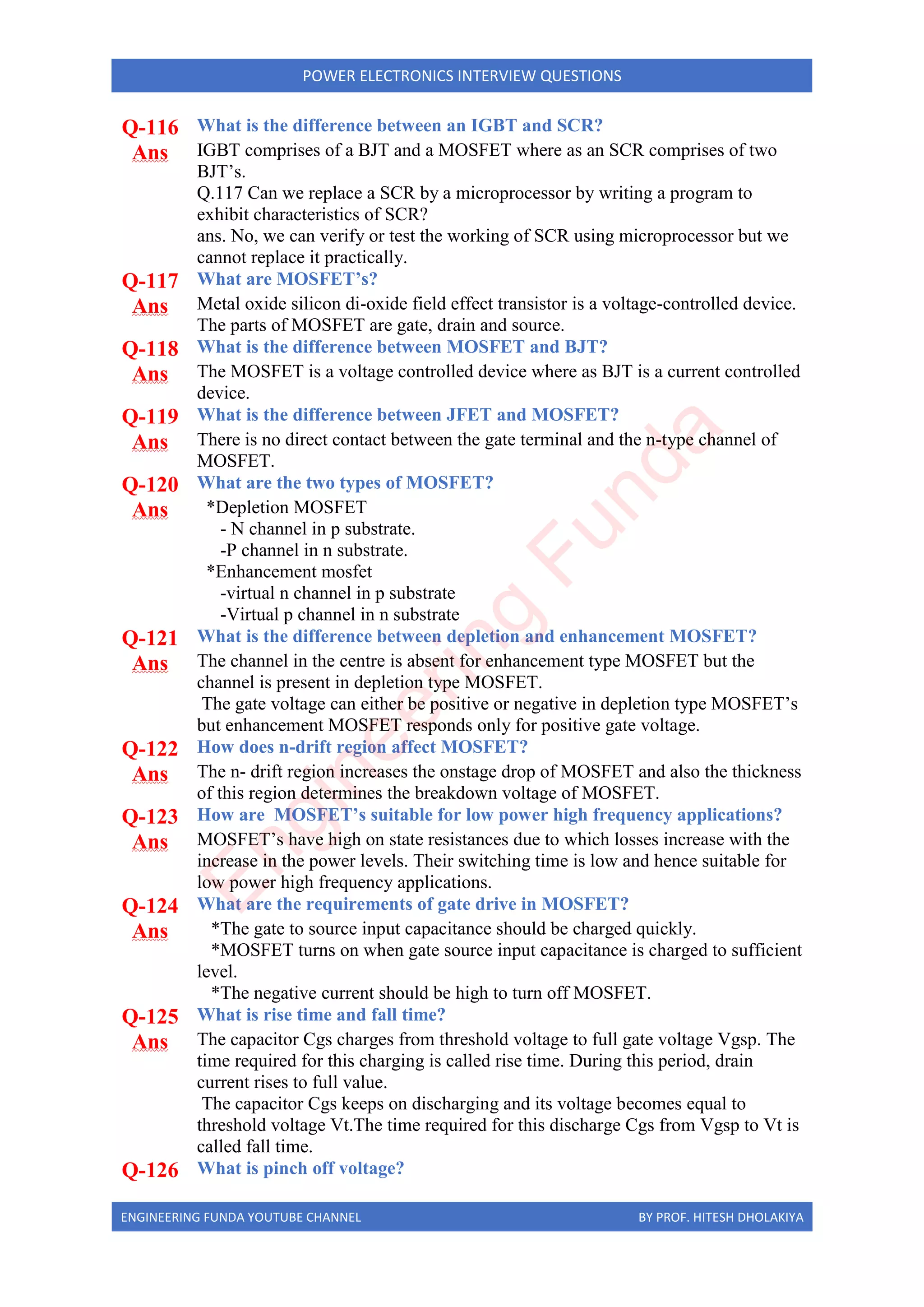 ENGINEERING FUNDA YOUTUBE CHANNEL BY PROF. HITESH DHOLAKIYA
POWER ELECTRONICS INTERVIEW QUESTIONS
Q-116 What is the difference between an IGBT and SCR?
Ans IGBT comprises of a BJT and a MOSFET where as an SCR comprises of two
BJT’s.
Q.117 Can we replace a SCR by a microprocessor by writing a program to
exhibit characteristics of SCR?
ans. No, we can verify or test the working of SCR using microprocessor but we
cannot replace it practically.
Q-117 What are MOSFET’s?
Ans Metal oxide silicon di-oxide field effect transistor is a voltage-controlled device.
The parts of MOSFET are gate, drain and source.
Q-118 What is the difference between MOSFET and BJT?
Ans The MOSFET is a voltage controlled device where as BJT is a current controlled
device.
Q-119 What is the difference between JFET and MOSFET?
Ans There is no direct contact between the gate terminal and the n-type channel of
MOSFET.
Q-120 What are the two types of MOSFET?
Ans *Depletion MOSFET
- N channel in p substrate.
-P channel in n substrate.
*Enhancement mosfet
-virtual n channel in p substrate
-Virtual p channel in n substrate
Q-121 What is the difference between depletion and enhancement MOSFET?
Ans The channel in the centre is absent for enhancement type MOSFET but the
channel is present in depletion type MOSFET.
The gate voltage can either be positive or negative in depletion type MOSFET’s
but enhancement MOSFET responds only for positive gate voltage.
Q-122 How does n-drift region affect MOSFET?
Ans The n- drift region increases the onstage drop of MOSFET and also the thickness
of this region determines the breakdown voltage of MOSFET.
Q-123 How are MOSFET’s suitable for low power high frequency applications?
Ans MOSFET’s have high on state resistances due to which losses increase with the
increase in the power levels. Their switching time is low and hence suitable for
low power high frequency applications.
Q-124 What are the requirements of gate drive in MOSFET?
Ans *The gate to source input capacitance should be charged quickly.
*MOSFET turns on when gate source input capacitance is charged to sufficient
level.
*The negative current should be high to turn off MOSFET.
Q-125 What is rise time and fall time?
Ans The capacitor Cgs charges from threshold voltage to full gate voltage Vgsp. The
time required for this charging is called rise time. During this period, drain
current rises to full value.
The capacitor Cgs keeps on discharging and its voltage becomes equal to
threshold voltage Vt.The time required for this discharge Cgs from Vgsp to Vt is
called fall time.
Q-126 What is pinch off voltage?
E
n
g
i
n
e
e
r
i
n
g
F
u
n
d
a
 