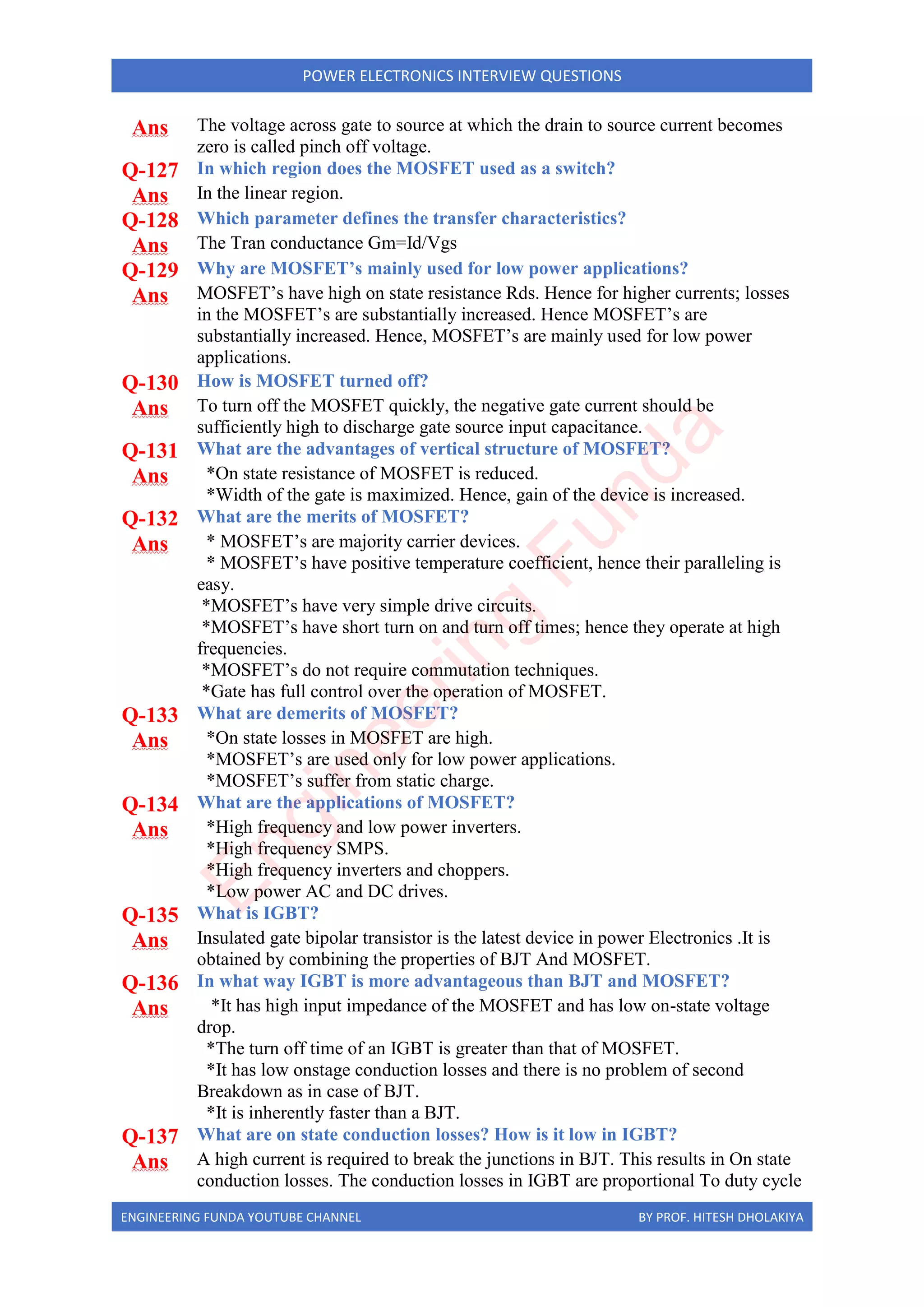 ENGINEERING FUNDA YOUTUBE CHANNEL BY PROF. HITESH DHOLAKIYA
POWER ELECTRONICS INTERVIEW QUESTIONS
Ans The voltage across gate to source at which the drain to source current becomes
zero is called pinch off voltage.
Q-127 In which region does the MOSFET used as a switch?
Ans In the linear region.
Q-128 Which parameter defines the transfer characteristics?
Ans The Tran conductance Gm=Id/Vgs
Q-129 Why are MOSFET’s mainly used for low power applications?
Ans MOSFET’s have high on state resistance Rds. Hence for higher currents; losses
in the MOSFET’s are substantially increased. Hence MOSFET’s are
substantially increased. Hence, MOSFET’s are mainly used for low power
applications.
Q-130 How is MOSFET turned off?
Ans To turn off the MOSFET quickly, the negative gate current should be
sufficiently high to discharge gate source input capacitance.
Q-131 What are the advantages of vertical structure of MOSFET?
Ans *On state resistance of MOSFET is reduced.
*Width of the gate is maximized. Hence, gain of the device is increased.
Q-132 What are the merits of MOSFET?
Ans * MOSFET’s are majority carrier devices.
* MOSFET’s have positive temperature coefficient, hence their paralleling is
easy.
*MOSFET’s have very simple drive circuits.
*MOSFET’s have short turn on and turn off times; hence they operate at high
frequencies.
*MOSFET’s do not require commutation techniques.
*Gate has full control over the operation of MOSFET.
Q-133 What are demerits of MOSFET?
Ans *On state losses in MOSFET are high.
*MOSFET’s are used only for low power applications.
*MOSFET’s suffer from static charge.
Q-134 What are the applications of MOSFET?
Ans *High frequency and low power inverters.
*High frequency SMPS.
*High frequency inverters and choppers.
*Low power AC and DC drives.
Q-135 What is IGBT?
Ans Insulated gate bipolar transistor is the latest device in power Electronics .It is
obtained by combining the properties of BJT And MOSFET.
Q-136 In what way IGBT is more advantageous than BJT and MOSFET?
Ans *It has high input impedance of the MOSFET and has low on-state voltage
drop.
*The turn off time of an IGBT is greater than that of MOSFET.
*It has low onstage conduction losses and there is no problem of second
Breakdown as in case of BJT.
*It is inherently faster than a BJT.
Q-137 What are on state conduction losses? How is it low in IGBT?
Ans A high current is required to break the junctions in BJT. This results in On state
conduction losses. The conduction losses in IGBT are proportional To duty cycle
E
n
g
i
n
e
e
r
i
n
g
F
u
n
d
a
 