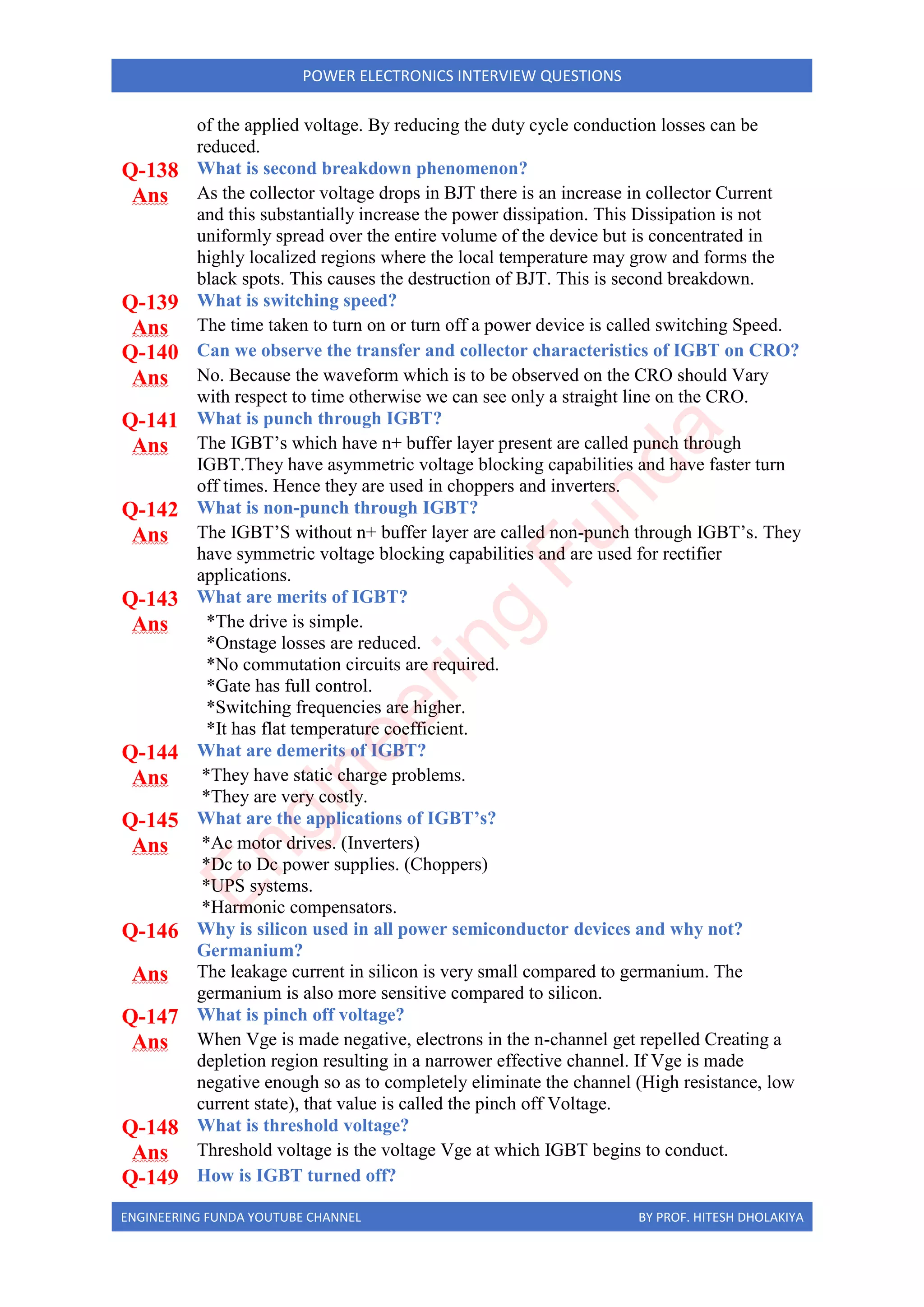 ENGINEERING FUNDA YOUTUBE CHANNEL BY PROF. HITESH DHOLAKIYA
POWER ELECTRONICS INTERVIEW QUESTIONS
of the applied voltage. By reducing the duty cycle conduction losses can be
reduced.
Q-138 What is second breakdown phenomenon?
Ans As the collector voltage drops in BJT there is an increase in collector Current
and this substantially increase the power dissipation. This Dissipation is not
uniformly spread over the entire volume of the device but is concentrated in
highly localized regions where the local temperature may grow and forms the
black spots. This causes the destruction of BJT. This is second breakdown.
Q-139 What is switching speed?
Ans The time taken to turn on or turn off a power device is called switching Speed.
Q-140 Can we observe the transfer and collector characteristics of IGBT on CRO?
Ans No. Because the waveform which is to be observed on the CRO should Vary
with respect to time otherwise we can see only a straight line on the CRO.
Q-141 What is punch through IGBT?
Ans The IGBT’s which have n+ buffer layer present are called punch through
IGBT.They have asymmetric voltage blocking capabilities and have faster turn
off times. Hence they are used in choppers and inverters.
Q-142 What is non-punch through IGBT?
Ans The IGBT’S without n+ buffer layer are called non-punch through IGBT’s. They
have symmetric voltage blocking capabilities and are used for rectifier
applications.
Q-143 What are merits of IGBT?
Ans *The drive is simple.
*Onstage losses are reduced.
*No commutation circuits are required.
*Gate has full control.
*Switching frequencies are higher.
*It has flat temperature coefficient.
Q-144 What are demerits of IGBT?
Ans *They have static charge problems.
*They are very costly.
Q-145 What are the applications of IGBT’s?
Ans *Ac motor drives. (Inverters)
*Dc to Dc power supplies. (Choppers)
*UPS systems.
*Harmonic compensators.
Q-146 Why is silicon used in all power semiconductor devices and why not?
Germanium?
Ans The leakage current in silicon is very small compared to germanium. The
germanium is also more sensitive compared to silicon.
Q-147 What is pinch off voltage?
Ans When Vge is made negative, electrons in the n-channel get repelled Creating a
depletion region resulting in a narrower effective channel. If Vge is made
negative enough so as to completely eliminate the channel (High resistance, low
current state), that value is called the pinch off Voltage.
Q-148 What is threshold voltage?
Ans Threshold voltage is the voltage Vge at which IGBT begins to conduct.
Q-149 How is IGBT turned off?
E
n
g
i
n
e
e
r
i
n
g
F
u
n
d
a
 