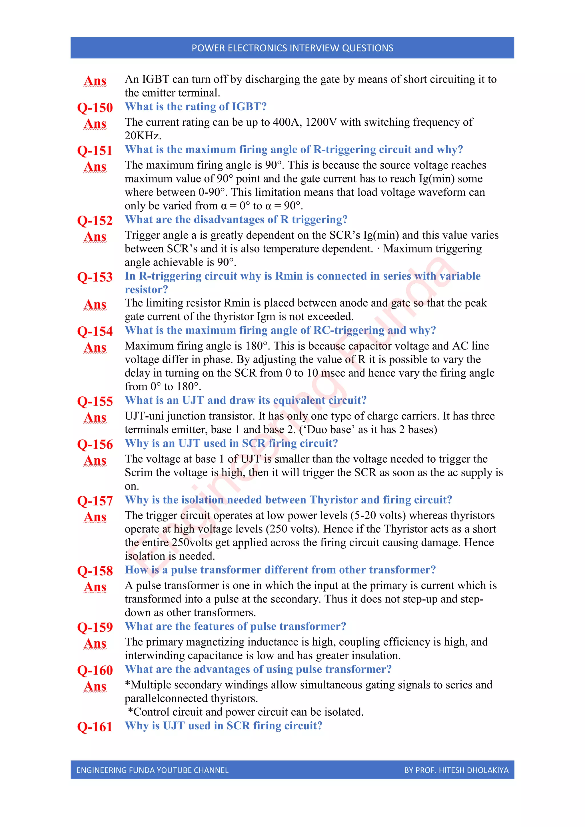 ENGINEERING FUNDA YOUTUBE CHANNEL BY PROF. HITESH DHOLAKIYA
POWER ELECTRONICS INTERVIEW QUESTIONS
Ans An IGBT can turn off by discharging the gate by means of short circuiting it to
the emitter terminal.
Q-150 What is the rating of IGBT?
Ans The current rating can be up to 400A, 1200V with switching frequency of
20KHz.
Q-151 What is the maximum firing angle of R-triggering circuit and why?
Ans The maximum firing angle is 90°. This is because the source voltage reaches
maximum value of 90° point and the gate current has to reach Ig(min) some
where between 0-90°. This limitation means that load voltage waveform can
only be varied from α = 0° to α = 90°.
Q-152 What are the disadvantages of R triggering?
Ans Trigger angle a is greatly dependent on the SCR’s Ig(min) and this value varies
between SCR’s and it is also temperature dependent. · Maximum triggering
angle achievable is 90°.
Q-153 In R-triggering circuit why is Rmin is connected in series with variable
resistor?
Ans The limiting resistor Rmin is placed between anode and gate so that the peak
gate current of the thyristor Igm is not exceeded.
Q-154 What is the maximum firing angle of RC-triggering and why?
Ans Maximum firing angle is 180°. This is because capacitor voltage and AC line
voltage differ in phase. By adjusting the value of R it is possible to vary the
delay in turning on the SCR from 0 to 10 msec and hence vary the firing angle
from 0° to 180°.
Q-155 What is an UJT and draw its equivalent circuit?
Ans UJT-uni junction transistor. It has only one type of charge carriers. It has three
terminals emitter, base 1 and base 2. (‘Duo base’ as it has 2 bases)
Q-156 Why is an UJT used in SCR firing circuit?
Ans The voltage at base 1 of UJT is smaller than the voltage needed to trigger the
Scrim the voltage is high, then it will trigger the SCR as soon as the ac supply is
on.
Q-157 Why is the isolation needed between Thyristor and firing circuit?
Ans The trigger circuit operates at low power levels (5-20 volts) whereas thyristors
operate at high voltage levels (250 volts). Hence if the Thyristor acts as a short
the entire 250volts get applied across the firing circuit causing damage. Hence
isolation is needed.
Q-158 How is a pulse transformer different from other transformer?
Ans A pulse transformer is one in which the input at the primary is current which is
transformed into a pulse at the secondary. Thus it does not step-up and step-
down as other transformers.
Q-159 What are the features of pulse transformer?
Ans The primary magnetizing inductance is high, coupling efficiency is high, and
interwinding capacitance is low and has greater insulation.
Q-160 What are the advantages of using pulse transformer?
Ans *Multiple secondary windings allow simultaneous gating signals to series and
parallelconnected thyristors.
*Control circuit and power circuit can be isolated.
Q-161 Why is UJT used in SCR firing circuit?
E
n
g
i
n
e
e
r
i
n
g
F
u
n
d
a
 