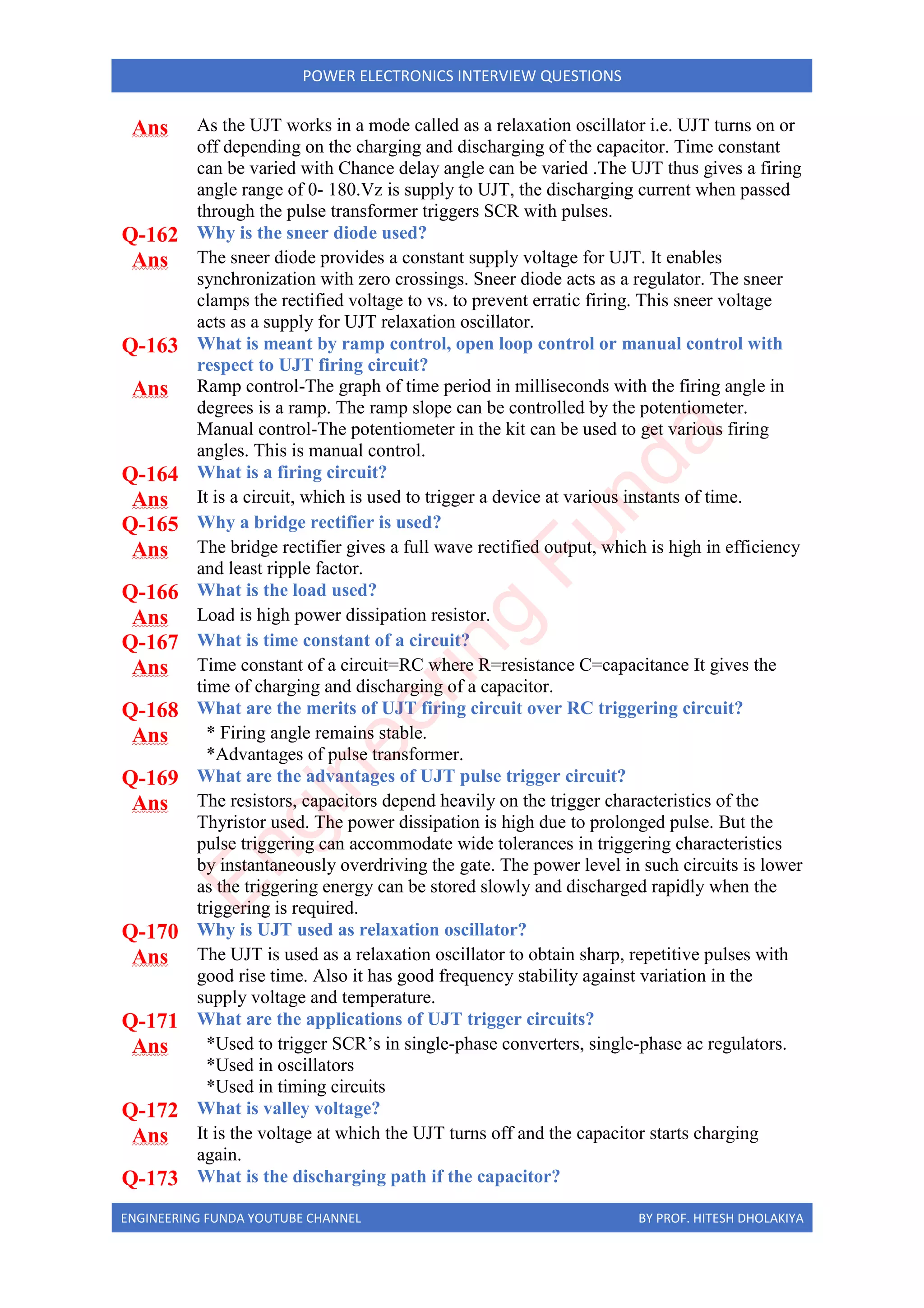 ENGINEERING FUNDA YOUTUBE CHANNEL BY PROF. HITESH DHOLAKIYA
POWER ELECTRONICS INTERVIEW QUESTIONS
Ans As the UJT works in a mode called as a relaxation oscillator i.e. UJT turns on or
off depending on the charging and discharging of the capacitor. Time constant
can be varied with Chance delay angle can be varied .The UJT thus gives a firing
angle range of 0- 180.Vz is supply to UJT, the discharging current when passed
through the pulse transformer triggers SCR with pulses.
Q-162 Why is the sneer diode used?
Ans The sneer diode provides a constant supply voltage for UJT. It enables
synchronization with zero crossings. Sneer diode acts as a regulator. The sneer
clamps the rectified voltage to vs. to prevent erratic firing. This sneer voltage
acts as a supply for UJT relaxation oscillator.
Q-163 What is meant by ramp control, open loop control or manual control with
respect to UJT firing circuit?
Ans Ramp control-The graph of time period in milliseconds with the firing angle in
degrees is a ramp. The ramp slope can be controlled by the potentiometer.
Manual control-The potentiometer in the kit can be used to get various firing
angles. This is manual control.
Q-164 What is a firing circuit?
Ans It is a circuit, which is used to trigger a device at various instants of time.
Q-165 Why a bridge rectifier is used?
Ans The bridge rectifier gives a full wave rectified output, which is high in efficiency
and least ripple factor.
Q-166 What is the load used?
Ans Load is high power dissipation resistor.
Q-167 What is time constant of a circuit?
Ans Time constant of a circuit=RC where R=resistance C=capacitance It gives the
time of charging and discharging of a capacitor.
Q-168 What are the merits of UJT firing circuit over RC triggering circuit?
Ans * Firing angle remains stable.
*Advantages of pulse transformer.
Q-169 What are the advantages of UJT pulse trigger circuit?
Ans The resistors, capacitors depend heavily on the trigger characteristics of the
Thyristor used. The power dissipation is high due to prolonged pulse. But the
pulse triggering can accommodate wide tolerances in triggering characteristics
by instantaneously overdriving the gate. The power level in such circuits is lower
as the triggering energy can be stored slowly and discharged rapidly when the
triggering is required.
Q-170 Why is UJT used as relaxation oscillator?
Ans The UJT is used as a relaxation oscillator to obtain sharp, repetitive pulses with
good rise time. Also it has good frequency stability against variation in the
supply voltage and temperature.
Q-171 What are the applications of UJT trigger circuits?
Ans *Used to trigger SCR’s in single-phase converters, single-phase ac regulators.
*Used in oscillators
*Used in timing circuits
Q-172 What is valley voltage?
Ans It is the voltage at which the UJT turns off and the capacitor starts charging
again.
Q-173 What is the discharging path if the capacitor?
E
n
g
i
n
e
e
r
i
n
g
F
u
n
d
a
 