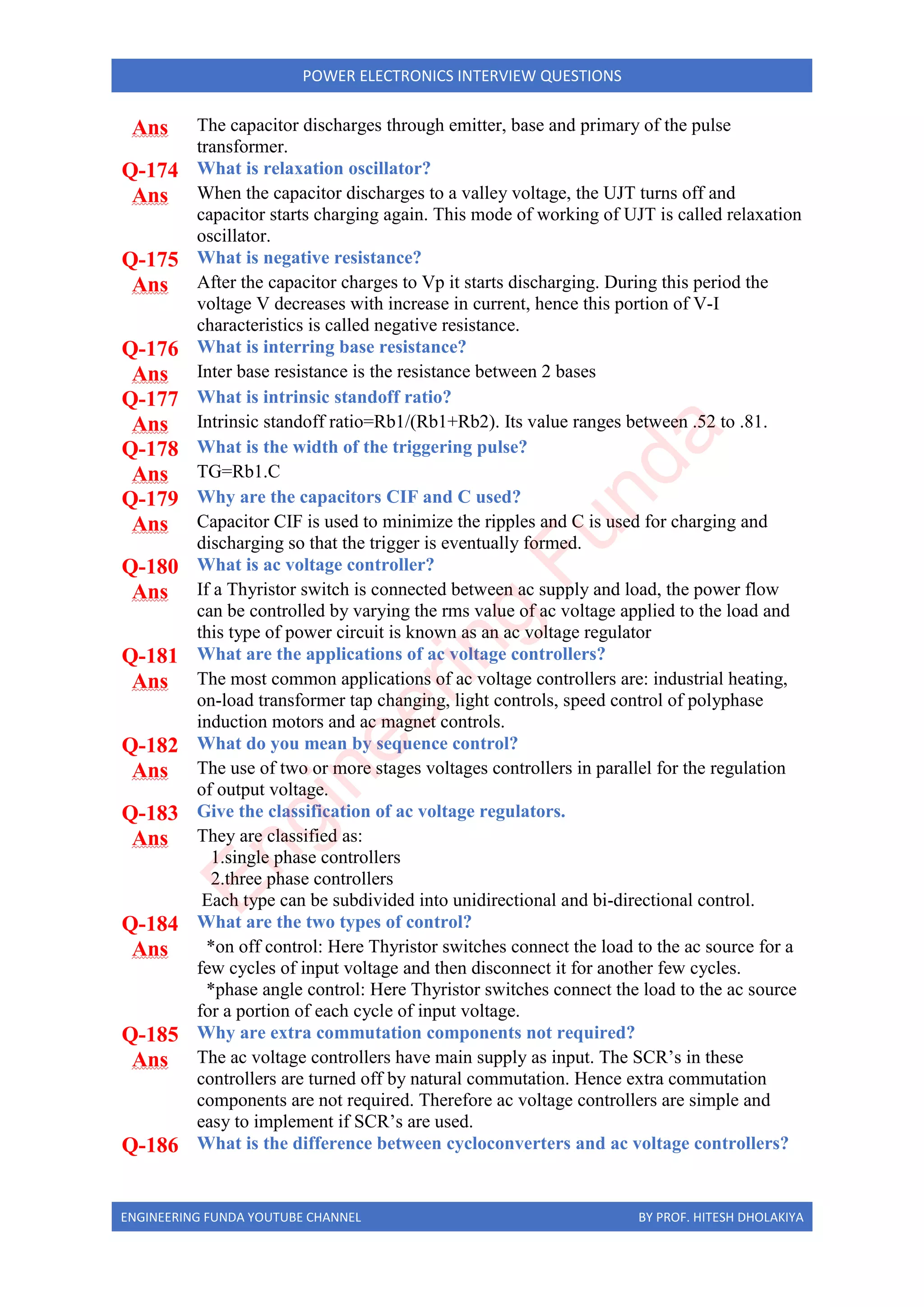 ENGINEERING FUNDA YOUTUBE CHANNEL BY PROF. HITESH DHOLAKIYA
POWER ELECTRONICS INTERVIEW QUESTIONS
Ans The capacitor discharges through emitter, base and primary of the pulse
transformer.
Q-174 What is relaxation oscillator?
Ans When the capacitor discharges to a valley voltage, the UJT turns off and
capacitor starts charging again. This mode of working of UJT is called relaxation
oscillator.
Q-175 What is negative resistance?
Ans After the capacitor charges to Vp it starts discharging. During this period the
voltage V decreases with increase in current, hence this portion of V-I
characteristics is called negative resistance.
Q-176 What is interring base resistance?
Ans Inter base resistance is the resistance between 2 bases
Q-177 What is intrinsic standoff ratio?
Ans Intrinsic standoff ratio=Rb1/(Rb1+Rb2). Its value ranges between .52 to .81.
Q-178 What is the width of the triggering pulse?
Ans TG=Rb1.C
Q-179 Why are the capacitors CIF and C used?
Ans Capacitor CIF is used to minimize the ripples and C is used for charging and
discharging so that the trigger is eventually formed.
Q-180 What is ac voltage controller?
Ans If a Thyristor switch is connected between ac supply and load, the power flow
can be controlled by varying the rms value of ac voltage applied to the load and
this type of power circuit is known as an ac voltage regulator
Q-181 What are the applications of ac voltage controllers?
Ans The most common applications of ac voltage controllers are: industrial heating,
on-load transformer tap changing, light controls, speed control of polyphase
induction motors and ac magnet controls.
Q-182 What do you mean by sequence control?
Ans The use of two or more stages voltages controllers in parallel for the regulation
of output voltage.
Q-183 Give the classification of ac voltage regulators.
Ans They are classified as:
1.single phase controllers
2.three phase controllers
Each type can be subdivided into unidirectional and bi-directional control.
Q-184 What are the two types of control?
Ans *on off control: Here Thyristor switches connect the load to the ac source for a
few cycles of input voltage and then disconnect it for another few cycles.
*phase angle control: Here Thyristor switches connect the load to the ac source
for a portion of each cycle of input voltage.
Q-185 Why are extra commutation components not required?
Ans The ac voltage controllers have main supply as input. The SCR’s in these
controllers are turned off by natural commutation. Hence extra commutation
components are not required. Therefore ac voltage controllers are simple and
easy to implement if SCR’s are used.
Q-186 What is the difference between cycloconverters and ac voltage controllers?
E
n
g
i
n
e
e
r
i
n
g
F
u
n
d
a
 