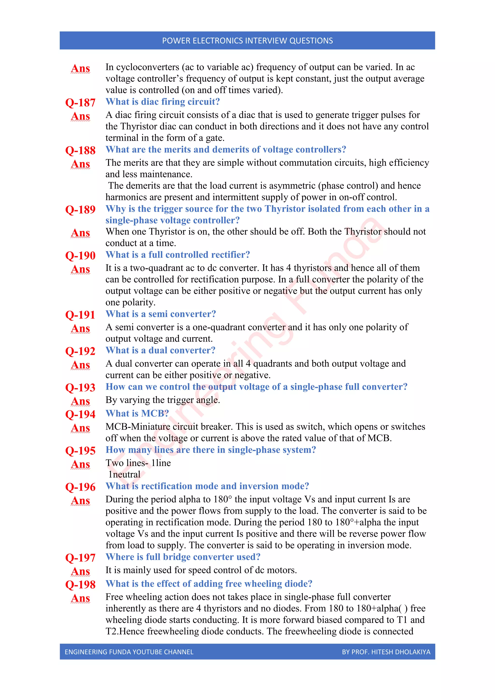 ENGINEERING FUNDA YOUTUBE CHANNEL BY PROF. HITESH DHOLAKIYA
POWER ELECTRONICS INTERVIEW QUESTIONS
Ans In cycloconverters (ac to variable ac) frequency of output can be varied. In ac
voltage controller’s frequency of output is kept constant, just the output average
value is controlled (on and off times varied).
Q-187 What is diac firing circuit?
Ans A diac firing circuit consists of a diac that is used to generate trigger pulses for
the Thyristor diac can conduct in both directions and it does not have any control
terminal in the form of a gate.
Q-188 What are the merits and demerits of voltage controllers?
Ans The merits are that they are simple without commutation circuits, high efficiency
and less maintenance.
The demerits are that the load current is asymmetric (phase control) and hence
harmonics are present and intermittent supply of power in on-off control.
Q-189 Why is the trigger source for the two Thyristor isolated from each other in a
single-phase voltage controller?
Ans When one Thyristor is on, the other should be off. Both the Thyristor should not
conduct at a time.
Q-190 What is a full controlled rectifier?
Ans It is a two-quadrant ac to dc converter. It has 4 thyristors and hence all of them
can be controlled for rectification purpose. In a full converter the polarity of the
output voltage can be either positive or negative but the output current has only
one polarity.
Q-191 What is a semi converter?
Ans A semi converter is a one-quadrant converter and it has only one polarity of
output voltage and current.
Q-192 What is a dual converter?
Ans A dual converter can operate in all 4 quadrants and both output voltage and
current can be either positive or negative.
Q-193 How can we control the output voltage of a single-phase full converter?
Ans By varying the trigger angle.
Q-194 What is MCB?
Ans MCB-Miniature circuit breaker. This is used as switch, which opens or switches
off when the voltage or current is above the rated value of that of MCB.
Q-195 How many lines are there in single-phase system?
Ans Two lines- 1line
1neutral
Q-196 What is rectification mode and inversion mode?
Ans During the period alpha to 180° the input voltage Vs and input current Is are
positive and the power flows from supply to the load. The converter is said to be
operating in rectification mode. During the period 180 to 180°+alpha the input
voltage Vs and the input current Is positive and there will be reverse power flow
from load to supply. The converter is said to be operating in inversion mode.
Q-197 Where is full bridge converter used?
Ans It is mainly used for speed control of dc motors.
Q-198 What is the effect of adding free wheeling diode?
Ans Free wheeling action does not takes place in single-phase full converter
inherently as there are 4 thyristors and no diodes. From 180 to 180+alpha( ) free
wheeling diode starts conducting. It is more forward biased compared to T1 and
T2.Hence freewheeling diode conducts. The freewheeling diode is connected
E
n
g
i
n
e
e
r
i
n
g
F
u
n
d
a
 
