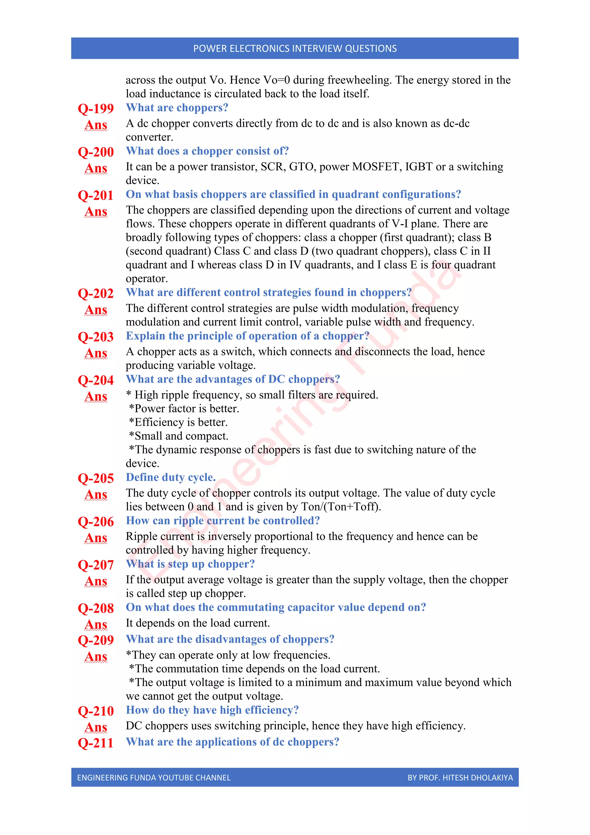 ENGINEERING FUNDA YOUTUBE CHANNEL BY PROF. HITESH DHOLAKIYA
POWER ELECTRONICS INTERVIEW QUESTIONS
across the output Vo. Hence Vo=0 during freewheeling. The energy stored in the
load inductance is circulated back to the load itself.
Q-199 What are choppers?
Ans A dc chopper converts directly from dc to dc and is also known as dc-dc
converter.
Q-200 What does a chopper consist of?
Ans It can be a power transistor, SCR, GTO, power MOSFET, IGBT or a switching
device.
Q-201 On what basis choppers are classified in quadrant configurations?
Ans The choppers are classified depending upon the directions of current and voltage
flows. These choppers operate in different quadrants of V-I plane. There are
broadly following types of choppers: class a chopper (first quadrant); class B
(second quadrant) Class C and class D (two quadrant choppers), class C in II
quadrant and I whereas class D in IV quadrants, and I class E is four quadrant
operator.
Q-202 What are different control strategies found in choppers?
Ans The different control strategies are pulse width modulation, frequency
modulation and current limit control, variable pulse width and frequency.
Q-203 Explain the principle of operation of a chopper?
Ans A chopper acts as a switch, which connects and disconnects the load, hence
producing variable voltage.
Q-204 What are the advantages of DC choppers?
Ans * High ripple frequency, so small filters are required.
*Power factor is better.
*Efficiency is better.
*Small and compact.
*The dynamic response of choppers is fast due to switching nature of the
device.
Q-205 Define duty cycle.
Ans The duty cycle of chopper controls its output voltage. The value of duty cycle
lies between 0 and 1 and is given by Ton/(Ton+Toff).
Q-206 How can ripple current be controlled?
Ans Ripple current is inversely proportional to the frequency and hence can be
controlled by having higher frequency.
Q-207 What is step up chopper?
Ans If the output average voltage is greater than the supply voltage, then the chopper
is called step up chopper.
Q-208 On what does the commutating capacitor value depend on?
Ans It depends on the load current.
Q-209 What are the disadvantages of choppers?
Ans *They can operate only at low frequencies.
*The commutation time depends on the load current.
*The output voltage is limited to a minimum and maximum value beyond which
we cannot get the output voltage.
Q-210 How do they have high efficiency?
Ans DC choppers uses switching principle, hence they have high efficiency.
Q-211 What are the applications of dc choppers?
E
n
g
i
n
e
e
r
i
n
g
F
u
n
d
a
 