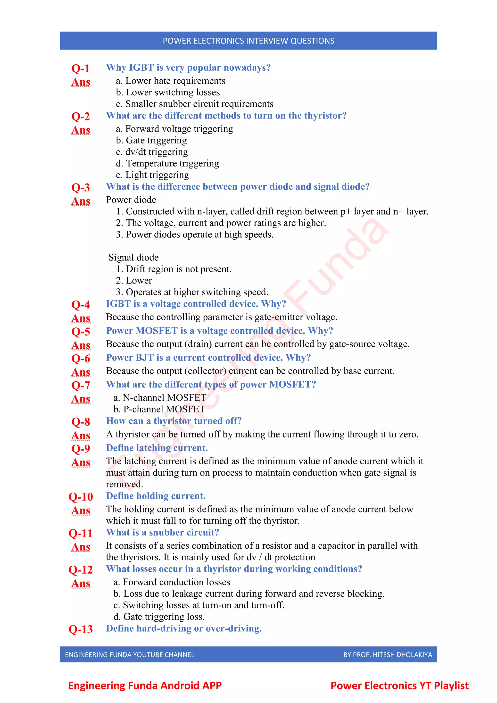 ENGINEERING FUNDA YOUTUBE CHANNEL BY PROF. HITESH DHOLAKIYA
POWER ELECTRONICS INTERVIEW QUESTIONS
Q-1 Why IGBT is very popular nowadays?
Ans a. Lower hate requirements
b. Lower switching losses
c. Smaller snubber circuit requirements
Q-2 What are the different methods to turn on the thyristor?
Ans a. Forward voltage triggering
b. Gate triggering
c. dv/dt triggering
d. Temperature triggering
e. Light triggering
Q-3 What is the difference between power diode and signal diode?
Ans Power diode
1. Constructed with n-layer, called drift region between p+ layer and n+ layer.
2. The voltage, current and power ratings are higher.
3. Power diodes operate at high speeds.
Signal diode
1. Drift region is not present.
2. Lower
3. Operates at higher switching speed.
Q-4 IGBT is a voltage controlled device. Why?
Ans Because the controlling parameter is gate-emitter voltage.
Q-5 Power MOSFET is a voltage controlled device. Why?
Ans Because the output (drain) current can be controlled by gate-source voltage.
Q-6 Power BJT is a current controlled device. Why?
Ans Because the output (collector) current can be controlled by base current.
Q-7 What are the different types of power MOSFET?
Ans a. N-channel MOSFET
b. P-channel MOSFET
Q-8 How can a thyristor turned off?
Ans A thyristor can be turned off by making the current flowing through it to zero.
Q-9 Define latching current.
Ans The latching current is defined as the minimum value of anode current which it
must attain during turn on process to maintain conduction when gate signal is
removed.
Q-10 Define holding current.
Ans The holding current is defined as the minimum value of anode current below
which it must fall to for turning off the thyristor.
Q-11 What is a snubber circuit?
Ans It consists of a series combination of a resistor and a capacitor in parallel with
the thyristors. It is mainly used for dv / dt protection
Q-12 What losses occur in a thyristor during working conditions?
Ans a. Forward conduction losses
b. Loss due to leakage current during forward and reverse blocking.
c. Switching losses at turn-on and turn-off.
d. Gate triggering loss.
Q-13 Define hard-driving or over-driving.
Engineering Funda Android APP Power Electronics YT Playlist
E
n
g
i
n
e
e
r
i
n
g
F
u
n
d
a
 