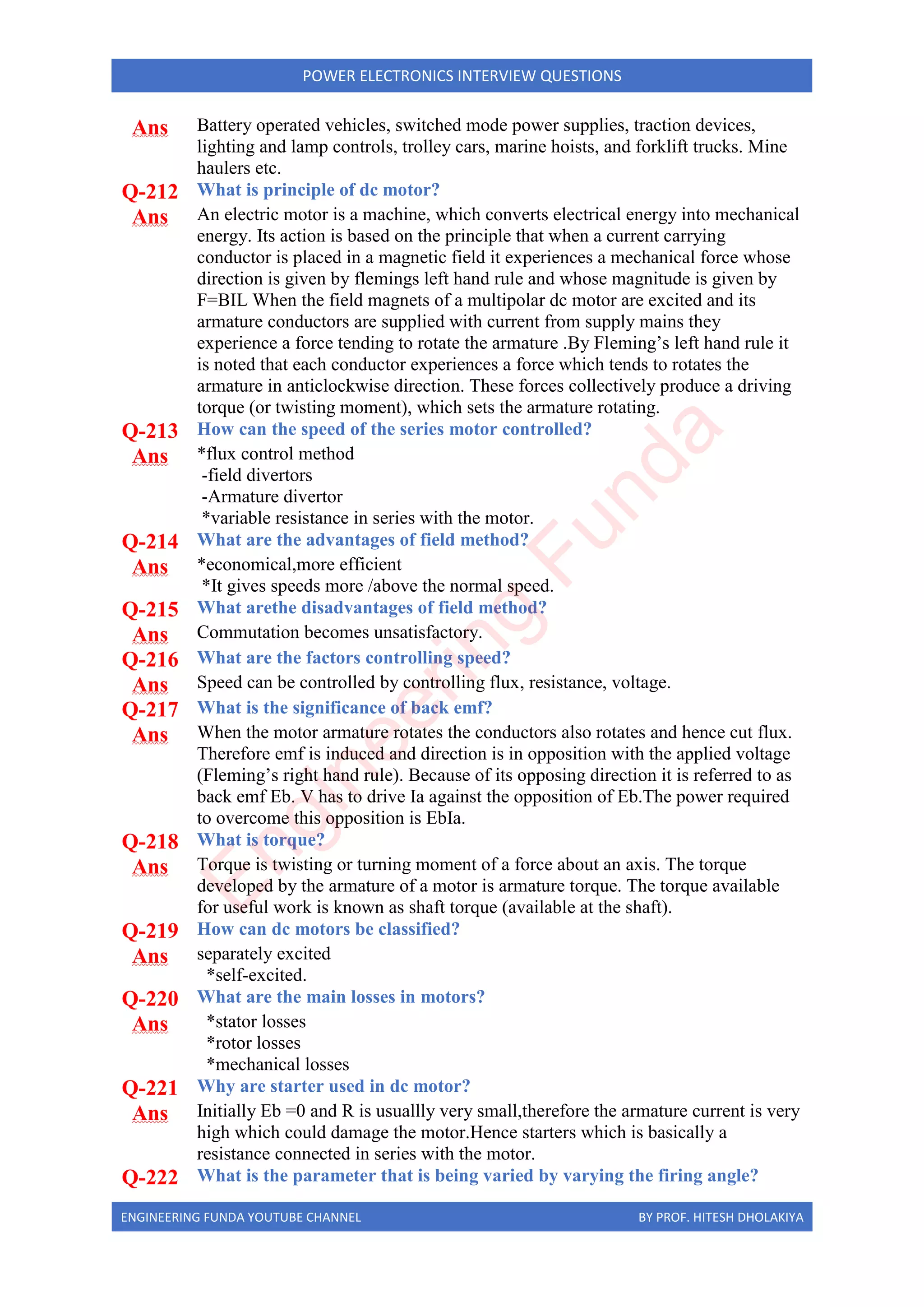 ENGINEERING FUNDA YOUTUBE CHANNEL BY PROF. HITESH DHOLAKIYA
POWER ELECTRONICS INTERVIEW QUESTIONS
Ans Battery operated vehicles, switched mode power supplies, traction devices,
lighting and lamp controls, trolley cars, marine hoists, and forklift trucks. Mine
haulers etc.
Q-212 What is principle of dc motor?
Ans An electric motor is a machine, which converts electrical energy into mechanical
energy. Its action is based on the principle that when a current carrying
conductor is placed in a magnetic field it experiences a mechanical force whose
direction is given by flemings left hand rule and whose magnitude is given by
F=BIL When the field magnets of a multipolar dc motor are excited and its
armature conductors are supplied with current from supply mains they
experience a force tending to rotate the armature .By Fleming’s left hand rule it
is noted that each conductor experiences a force which tends to rotates the
armature in anticlockwise direction. These forces collectively produce a driving
torque (or twisting moment), which sets the armature rotating.
Q-213 How can the speed of the series motor controlled?
Ans *flux control method
-field divertors
-Armature divertor
*variable resistance in series with the motor.
Q-214 What are the advantages of field method?
Ans *economical,more efficient
*It gives speeds more /above the normal speed.
Q-215 What arethe disadvantages of field method?
Ans Commutation becomes unsatisfactory.
Q-216 What are the factors controlling speed?
Ans Speed can be controlled by controlling flux, resistance, voltage.
Q-217 What is the significance of back emf?
Ans When the motor armature rotates the conductors also rotates and hence cut flux.
Therefore emf is induced and direction is in opposition with the applied voltage
(Fleming’s right hand rule). Because of its opposing direction it is referred to as
back emf Eb. V has to drive Ia against the opposition of Eb.The power required
to overcome this opposition is EbIa.
Q-218 What is torque?
Ans Torque is twisting or turning moment of a force about an axis. The torque
developed by the armature of a motor is armature torque. The torque available
for useful work is known as shaft torque (available at the shaft).
Q-219 How can dc motors be classified?
Ans separately excited
*self-excited.
Q-220 What are the main losses in motors?
Ans *stator losses
*rotor losses
*mechanical losses
Q-221 Why are starter used in dc motor?
Ans Initially Eb =0 and R is usuallly very small,therefore the armature current is very
high which could damage the motor.Hence starters which is basically a
resistance connected in series with the motor.
Q-222 What is the parameter that is being varied by varying the firing angle?
E
n
g
i
n
e
e
r
i
n
g
F
u
n
d
a
 