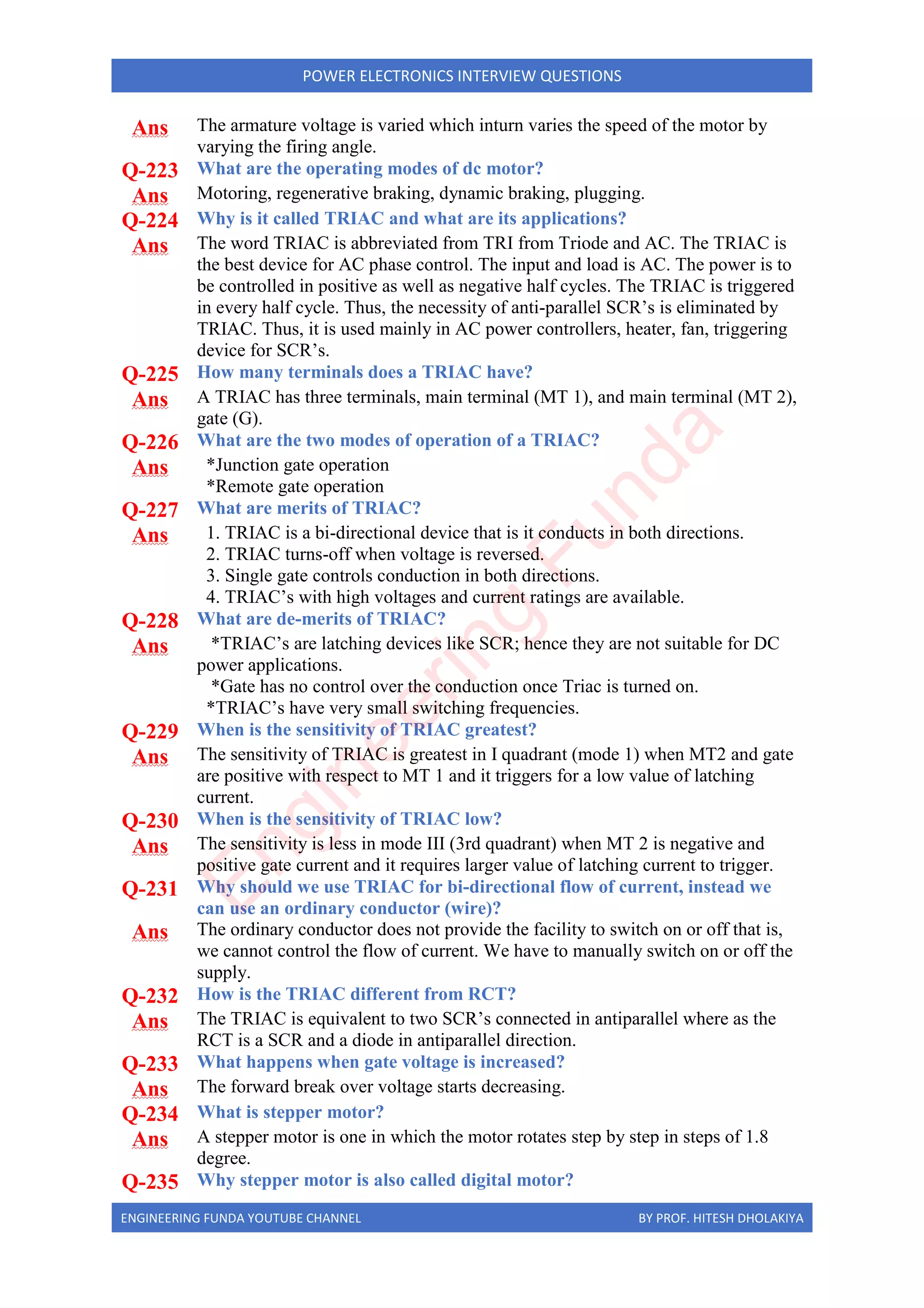 ENGINEERING FUNDA YOUTUBE CHANNEL BY PROF. HITESH DHOLAKIYA
POWER ELECTRONICS INTERVIEW QUESTIONS
Ans The armature voltage is varied which inturn varies the speed of the motor by
varying the firing angle.
Q-223 What are the operating modes of dc motor?
Ans Motoring, regenerative braking, dynamic braking, plugging.
Q-224 Why is it called TRIAC and what are its applications?
Ans The word TRIAC is abbreviated from TRI from Triode and AC. The TRIAC is
the best device for AC phase control. The input and load is AC. The power is to
be controlled in positive as well as negative half cycles. The TRIAC is triggered
in every half cycle. Thus, the necessity of anti-parallel SCR’s is eliminated by
TRIAC. Thus, it is used mainly in AC power controllers, heater, fan, triggering
device for SCR’s.
Q-225 How many terminals does a TRIAC have?
Ans A TRIAC has three terminals, main terminal (MT 1), and main terminal (MT 2),
gate (G).
Q-226 What are the two modes of operation of a TRIAC?
Ans *Junction gate operation
*Remote gate operation
Q-227 What are merits of TRIAC?
Ans 1. TRIAC is a bi-directional device that is it conducts in both directions.
2. TRIAC turns-off when voltage is reversed.
3. Single gate controls conduction in both directions.
4. TRIAC’s with high voltages and current ratings are available.
Q-228 What are de-merits of TRIAC?
Ans *TRIAC’s are latching devices like SCR; hence they are not suitable for DC
power applications.
*Gate has no control over the conduction once Triac is turned on.
*TRIAC’s have very small switching frequencies.
Q-229 When is the sensitivity of TRIAC greatest?
Ans The sensitivity of TRIAC is greatest in I quadrant (mode 1) when MT2 and gate
are positive with respect to MT 1 and it triggers for a low value of latching
current.
Q-230 When is the sensitivity of TRIAC low?
Ans The sensitivity is less in mode III (3rd quadrant) when MT 2 is negative and
positive gate current and it requires larger value of latching current to trigger.
Q-231 Why should we use TRIAC for bi-directional flow of current, instead we
can use an ordinary conductor (wire)?
Ans The ordinary conductor does not provide the facility to switch on or off that is,
we cannot control the flow of current. We have to manually switch on or off the
supply.
Q-232 How is the TRIAC different from RCT?
Ans The TRIAC is equivalent to two SCR’s connected in antiparallel where as the
RCT is a SCR and a diode in antiparallel direction.
Q-233 What happens when gate voltage is increased?
Ans The forward break over voltage starts decreasing.
Q-234 What is stepper motor?
Ans A stepper motor is one in which the motor rotates step by step in steps of 1.8
degree.
Q-235 Why stepper motor is also called digital motor?
E
n
g
i
n
e
e
r
i
n
g
F
u
n
d
a
 