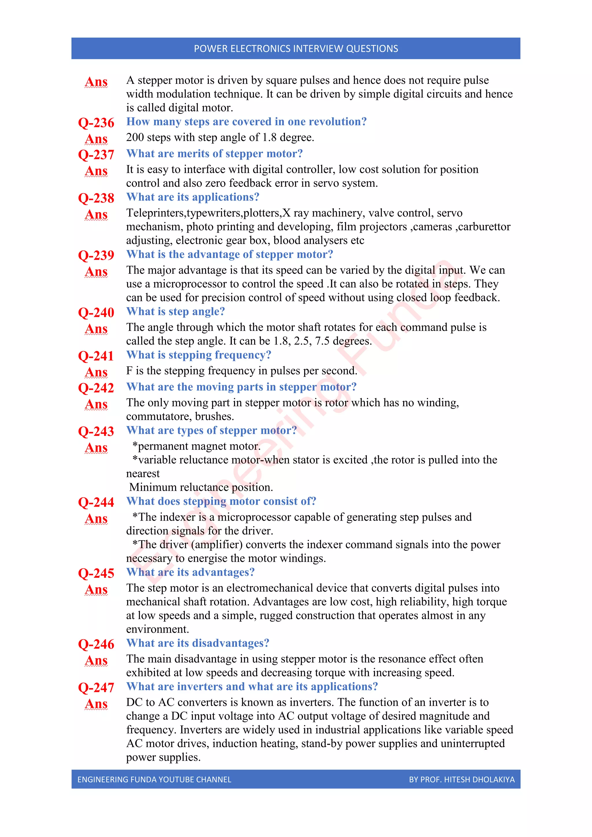 ENGINEERING FUNDA YOUTUBE CHANNEL BY PROF. HITESH DHOLAKIYA
POWER ELECTRONICS INTERVIEW QUESTIONS
Ans A stepper motor is driven by square pulses and hence does not require pulse
width modulation technique. It can be driven by simple digital circuits and hence
is called digital motor.
Q-236 How many steps are covered in one revolution?
Ans 200 steps with step angle of 1.8 degree.
Q-237 What are merits of stepper motor?
Ans It is easy to interface with digital controller, low cost solution for position
control and also zero feedback error in servo system.
Q-238 What are its applications?
Ans Teleprinters,typewriters,plotters,X ray machinery, valve control, servo
mechanism, photo printing and developing, film projectors ,cameras ,carburettor
adjusting, electronic gear box, blood analysers etc
Q-239 What is the advantage of stepper motor?
Ans The major advantage is that its speed can be varied by the digital input. We can
use a microprocessor to control the speed .It can also be rotated in steps. They
can be used for precision control of speed without using closed loop feedback.
Q-240 What is step angle?
Ans The angle through which the motor shaft rotates for each command pulse is
called the step angle. It can be 1.8, 2.5, 7.5 degrees.
Q-241 What is stepping frequency?
Ans F is the stepping frequency in pulses per second.
Q-242 What are the moving parts in stepper motor?
Ans The only moving part in stepper motor is rotor which has no winding,
commutatore, brushes.
Q-243 What are types of stepper motor?
Ans *permanent magnet motor.
*variable reluctance motor-when stator is excited ,the rotor is pulled into the
nearest
Minimum reluctance position.
Q-244 What does stepping motor consist of?
Ans *The indexer is a microprocessor capable of generating step pulses and
direction signals for the driver.
*The driver (amplifier) converts the indexer command signals into the power
necessary to energise the motor windings.
Q-245 What are its advantages?
Ans The step motor is an electromechanical device that converts digital pulses into
mechanical shaft rotation. Advantages are low cost, high reliability, high torque
at low speeds and a simple, rugged construction that operates almost in any
environment.
Q-246 What are its disadvantages?
Ans The main disadvantage in using stepper motor is the resonance effect often
exhibited at low speeds and decreasing torque with increasing speed.
Q-247 What are inverters and what are its applications?
Ans DC to AC converters is known as inverters. The function of an inverter is to
change a DC input voltage into AC output voltage of desired magnitude and
frequency. Inverters are widely used in industrial applications like variable speed
AC motor drives, induction heating, stand-by power supplies and uninterrupted
power supplies.
E
n
g
i
n
e
e
r
i
n
g
F
u
n
d
a
 