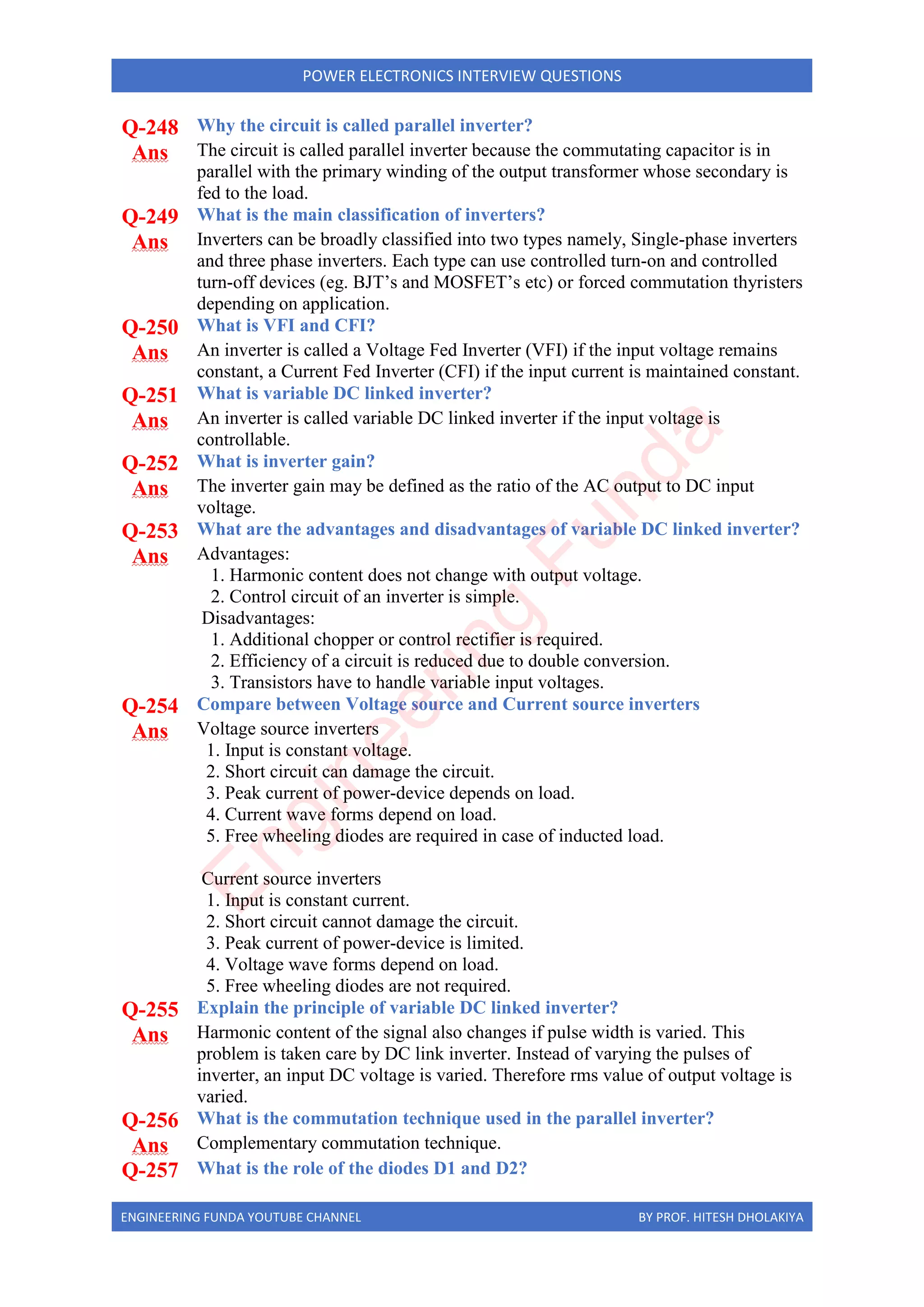 ENGINEERING FUNDA YOUTUBE CHANNEL BY PROF. HITESH DHOLAKIYA
POWER ELECTRONICS INTERVIEW QUESTIONS
Q-248 Why the circuit is called parallel inverter?
Ans The circuit is called parallel inverter because the commutating capacitor is in
parallel with the primary winding of the output transformer whose secondary is
fed to the load.
Q-249 What is the main classification of inverters?
Ans Inverters can be broadly classified into two types namely, Single-phase inverters
and three phase inverters. Each type can use controlled turn-on and controlled
turn-off devices (eg. BJT’s and MOSFET’s etc) or forced commutation thyristers
depending on application.
Q-250 What is VFI and CFI?
Ans An inverter is called a Voltage Fed Inverter (VFI) if the input voltage remains
constant, a Current Fed Inverter (CFI) if the input current is maintained constant.
Q-251 What is variable DC linked inverter?
Ans An inverter is called variable DC linked inverter if the input voltage is
controllable.
Q-252 What is inverter gain?
Ans The inverter gain may be defined as the ratio of the AC output to DC input
voltage.
Q-253 What are the advantages and disadvantages of variable DC linked inverter?
Ans Advantages:
1. Harmonic content does not change with output voltage.
2. Control circuit of an inverter is simple.
Disadvantages:
1. Additional chopper or control rectifier is required.
2. Efficiency of a circuit is reduced due to double conversion.
3. Transistors have to handle variable input voltages.
Q-254 Compare between Voltage source and Current source inverters
Ans Voltage source inverters
1. Input is constant voltage.
2. Short circuit can damage the circuit.
3. Peak current of power-device depends on load.
4. Current wave forms depend on load.
5. Free wheeling diodes are required in case of inducted load.
Current source inverters
1. Input is constant current.
2. Short circuit cannot damage the circuit.
3. Peak current of power-device is limited.
4. Voltage wave forms depend on load.
5. Free wheeling diodes are not required.
Q-255 Explain the principle of variable DC linked inverter?
Ans Harmonic content of the signal also changes if pulse width is varied. This
problem is taken care by DC link inverter. Instead of varying the pulses of
inverter, an input DC voltage is varied. Therefore rms value of output voltage is
varied.
Q-256 What is the commutation technique used in the parallel inverter?
Ans Complementary commutation technique.
Q-257 What is the role of the diodes D1 and D2?
E
n
g
i
n
e
e
r
i
n
g
F
u
n
d
a
 