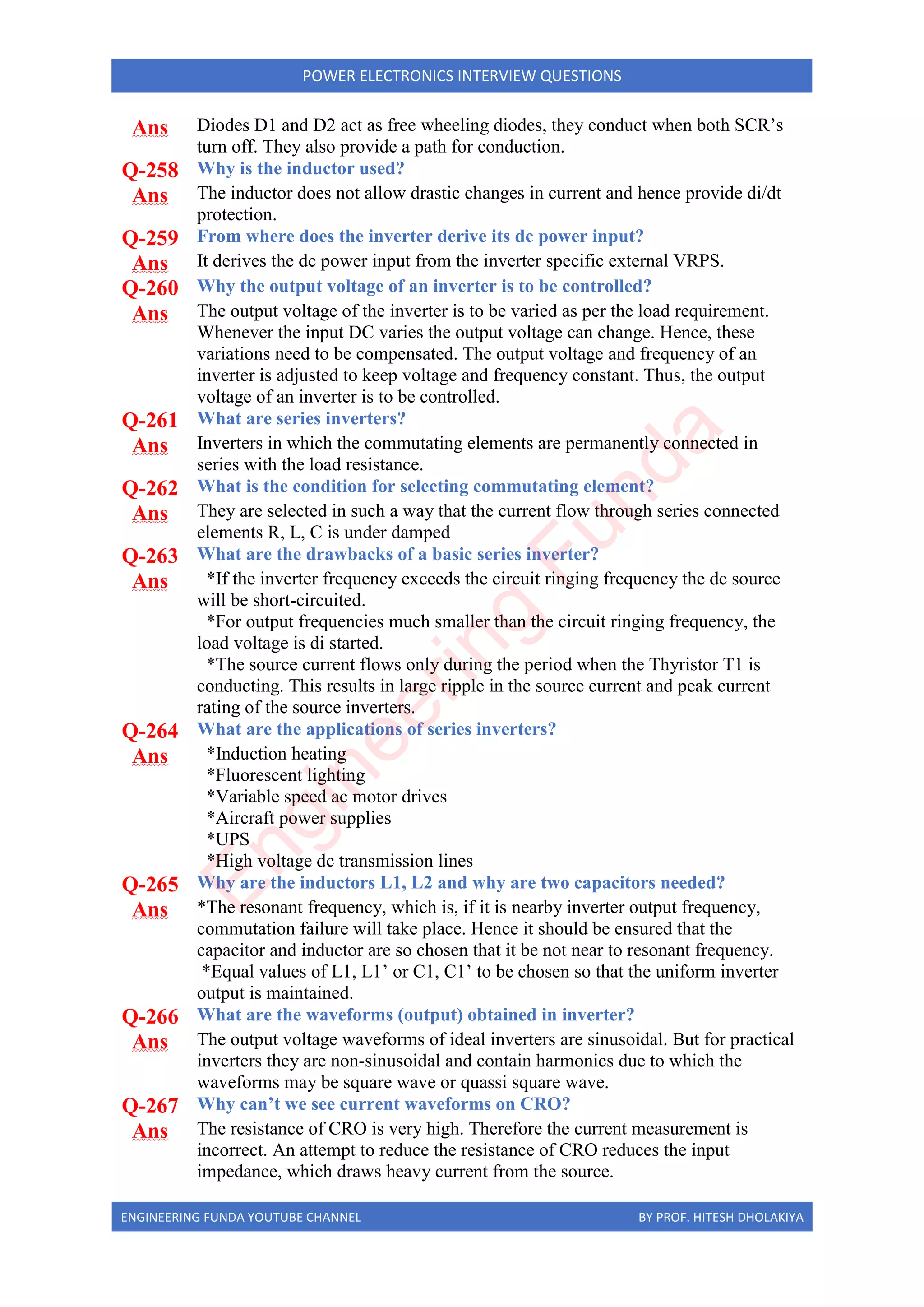 ENGINEERING FUNDA YOUTUBE CHANNEL BY PROF. HITESH DHOLAKIYA
POWER ELECTRONICS INTERVIEW QUESTIONS
Ans Diodes D1 and D2 act as free wheeling diodes, they conduct when both SCR’s
turn off. They also provide a path for conduction.
Q-258 Why is the inductor used?
Ans The inductor does not allow drastic changes in current and hence provide di/dt
protection.
Q-259 From where does the inverter derive its dc power input?
Ans It derives the dc power input from the inverter specific external VRPS.
Q-260 Why the output voltage of an inverter is to be controlled?
Ans The output voltage of the inverter is to be varied as per the load requirement.
Whenever the input DC varies the output voltage can change. Hence, these
variations need to be compensated. The output voltage and frequency of an
inverter is adjusted to keep voltage and frequency constant. Thus, the output
voltage of an inverter is to be controlled.
Q-261 What are series inverters?
Ans Inverters in which the commutating elements are permanently connected in
series with the load resistance.
Q-262 What is the condition for selecting commutating element?
Ans They are selected in such a way that the current flow through series connected
elements R, L, C is under damped
Q-263 What are the drawbacks of a basic series inverter?
Ans *If the inverter frequency exceeds the circuit ringing frequency the dc source
will be short-circuited.
*For output frequencies much smaller than the circuit ringing frequency, the
load voltage is di started.
*The source current flows only during the period when the Thyristor T1 is
conducting. This results in large ripple in the source current and peak current
rating of the source inverters.
Q-264 What are the applications of series inverters?
Ans *Induction heating
*Fluorescent lighting
*Variable speed ac motor drives
*Aircraft power supplies
*UPS
*High voltage dc transmission lines
Q-265 Why are the inductors L1, L2 and why are two capacitors needed?
Ans *The resonant frequency, which is, if it is nearby inverter output frequency,
commutation failure will take place. Hence it should be ensured that the
capacitor and inductor are so chosen that it be not near to resonant frequency.
*Equal values of L1, L1’ or C1, C1’ to be chosen so that the uniform inverter
output is maintained.
Q-266 What are the waveforms (output) obtained in inverter?
Ans The output voltage waveforms of ideal inverters are sinusoidal. But for practical
inverters they are non-sinusoidal and contain harmonics due to which the
waveforms may be square wave or quassi square wave.
Q-267 Why can’t we see current waveforms on CRO?
Ans The resistance of CRO is very high. Therefore the current measurement is
incorrect. An attempt to reduce the resistance of CRO reduces the input
impedance, which draws heavy current from the source.
E
n
g
i
n
e
e
r
i
n
g
F
u
n
d
a
 