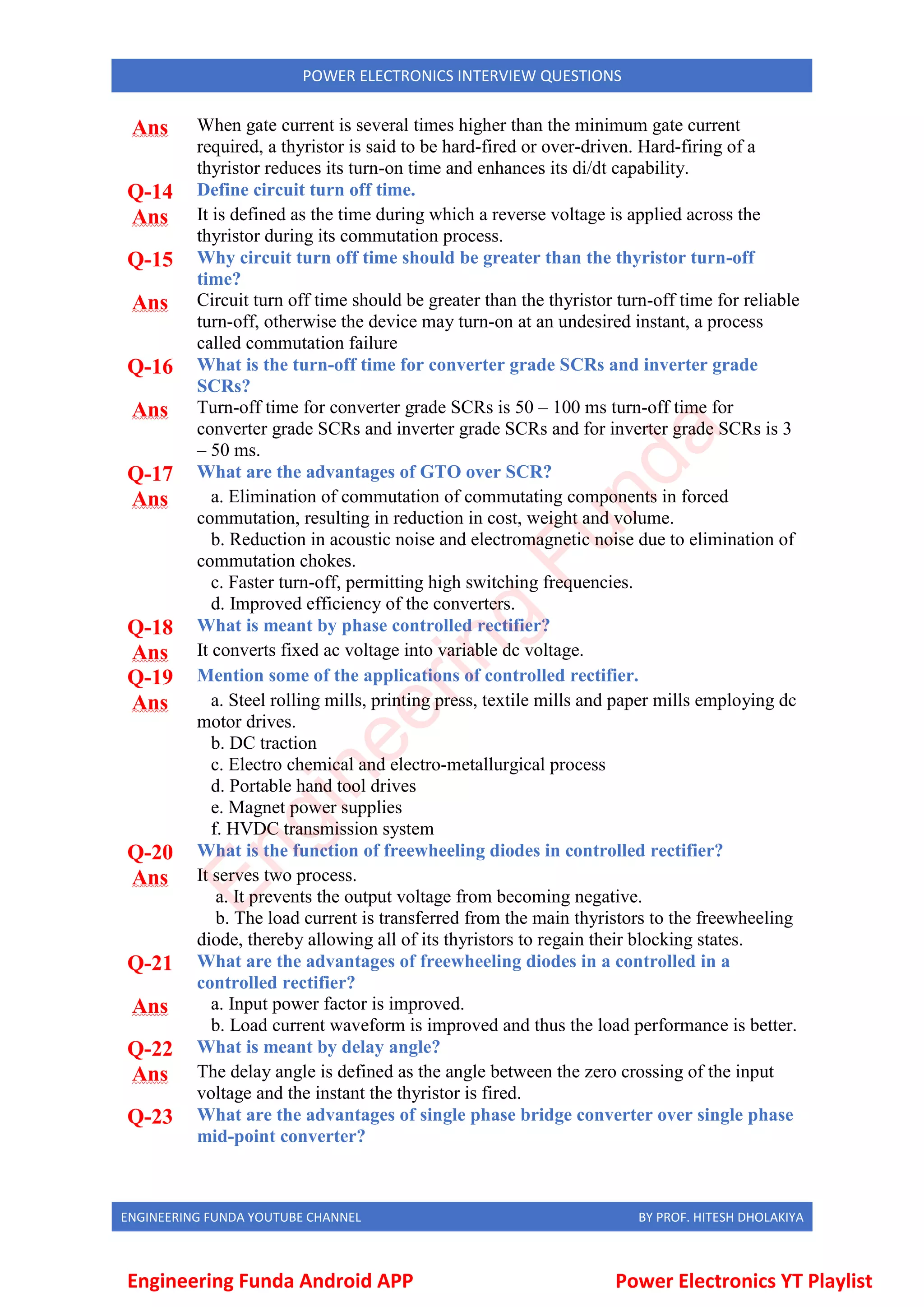 ENGINEERING FUNDA YOUTUBE CHANNEL BY PROF. HITESH DHOLAKIYA
POWER ELECTRONICS INTERVIEW QUESTIONS
Ans When gate current is several times higher than the minimum gate current
required, a thyristor is said to be hard-fired or over-driven. Hard-firing of a
thyristor reduces its turn-on time and enhances its di/dt capability.
Q-14 Define circuit turn off time.
Ans It is defined as the time during which a reverse voltage is applied across the
thyristor during its commutation process.
Q-15 Why circuit turn off time should be greater than the thyristor turn-off
time?
Ans Circuit turn off time should be greater than the thyristor turn-off time for reliable
turn-off, otherwise the device may turn-on at an undesired instant, a process
called commutation failure
Q-16 What is the turn-off time for converter grade SCRs and inverter grade
SCRs?
Ans Turn-off time for converter grade SCRs is 50 – 100 ms turn-off time for
converter grade SCRs and inverter grade SCRs and for inverter grade SCRs is 3
– 50 ms.
Q-17 What are the advantages of GTO over SCR?
Ans a. Elimination of commutation of commutating components in forced
commutation, resulting in reduction in cost, weight and volume.
b. Reduction in acoustic noise and electromagnetic noise due to elimination of
commutation chokes.
c. Faster turn-off, permitting high switching frequencies.
d. Improved efficiency of the converters.
Q-18 What is meant by phase controlled rectifier?
Ans It converts fixed ac voltage into variable dc voltage.
Q-19 Mention some of the applications of controlled rectifier.
Ans a. Steel rolling mills, printing press, textile mills and paper mills employing dc
motor drives.
b. DC traction
c. Electro chemical and electro-metallurgical process
d. Portable hand tool drives
e. Magnet power supplies
f. HVDC transmission system
Q-20 What is the function of freewheeling diodes in controlled rectifier?
Ans It serves two process.
a. It prevents the output voltage from becoming negative.
b. The load current is transferred from the main thyristors to the freewheeling
diode, thereby allowing all of its thyristors to regain their blocking states.
Q-21 What are the advantages of freewheeling diodes in a controlled in a
controlled rectifier?
Ans a. Input power factor is improved.
b. Load current waveform is improved and thus the load performance is better.
Q-22 What is meant by delay angle?
Ans The delay angle is defined as the angle between the zero crossing of the input
voltage and the instant the thyristor is fired.
Q-23 What are the advantages of single phase bridge converter over single phase
mid-point converter?
Engineering Funda Android APP Power Electronics YT Playlist
E
n
g
i
n
e
e
r
i
n
g
F
u
n
d
a
 