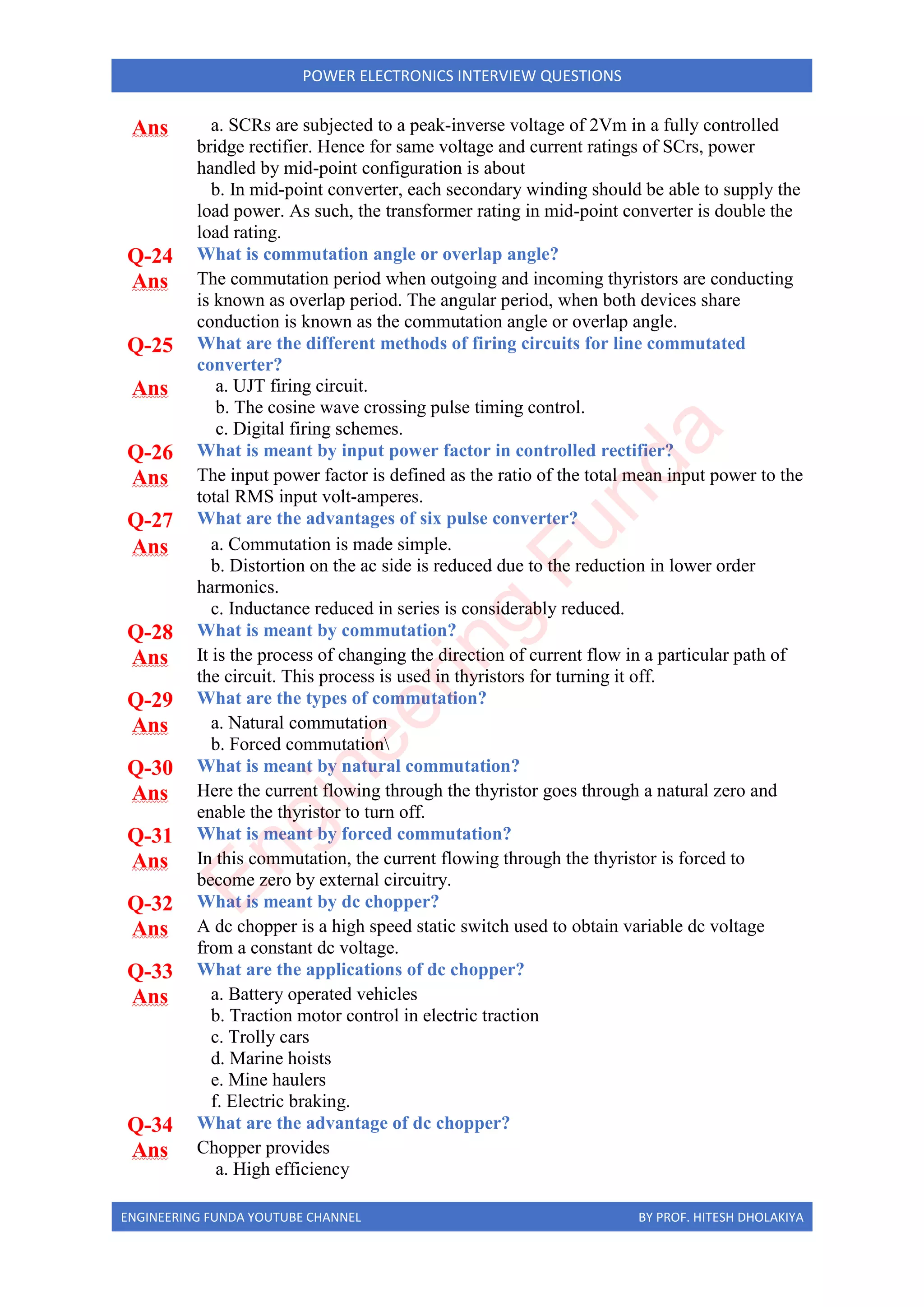 ENGINEERING FUNDA YOUTUBE CHANNEL BY PROF. HITESH DHOLAKIYA
POWER ELECTRONICS INTERVIEW QUESTIONS
Ans a. SCRs are subjected to a peak-inverse voltage of 2Vm in a fully controlled
bridge rectifier. Hence for same voltage and current ratings of SCrs, power
handled by mid-point configuration is about
b. In mid-point converter, each secondary winding should be able to supply the
load power. As such, the transformer rating in mid-point converter is double the
load rating.
Q-24 What is commutation angle or overlap angle?
Ans The commutation period when outgoing and incoming thyristors are conducting
is known as overlap period. The angular period, when both devices share
conduction is known as the commutation angle or overlap angle.
Q-25 What are the different methods of firing circuits for line commutated
converter?
Ans a. UJT firing circuit.
b. The cosine wave crossing pulse timing control.
c. Digital firing schemes.
Q-26 What is meant by input power factor in controlled rectifier?
Ans The input power factor is defined as the ratio of the total mean input power to the
total RMS input volt-amperes.
Q-27 What are the advantages of six pulse converter?
Ans a. Commutation is made simple.
b. Distortion on the ac side is reduced due to the reduction in lower order
harmonics.
c. Inductance reduced in series is considerably reduced.
Q-28 What is meant by commutation?
Ans It is the process of changing the direction of current flow in a particular path of
the circuit. This process is used in thyristors for turning it off.
Q-29 What are the types of commutation?
Ans a. Natural commutation
b. Forced commutation
Q-30 What is meant by natural commutation?
Ans Here the current flowing through the thyristor goes through a natural zero and
enable the thyristor to turn off.
Q-31 What is meant by forced commutation?
Ans In this commutation, the current flowing through the thyristor is forced to
become zero by external circuitry.
Q-32 What is meant by dc chopper?
Ans A dc chopper is a high speed static switch used to obtain variable dc voltage
from a constant dc voltage.
Q-33 What are the applications of dc chopper?
Ans a. Battery operated vehicles
b. Traction motor control in electric traction
c. Trolly cars
d. Marine hoists
e. Mine haulers
f. Electric braking.
Q-34 What are the advantage of dc chopper?
Ans Chopper provides
a. High efficiency
E
n
g
i
n
e
e
r
i
n
g
F
u
n
d
a
 